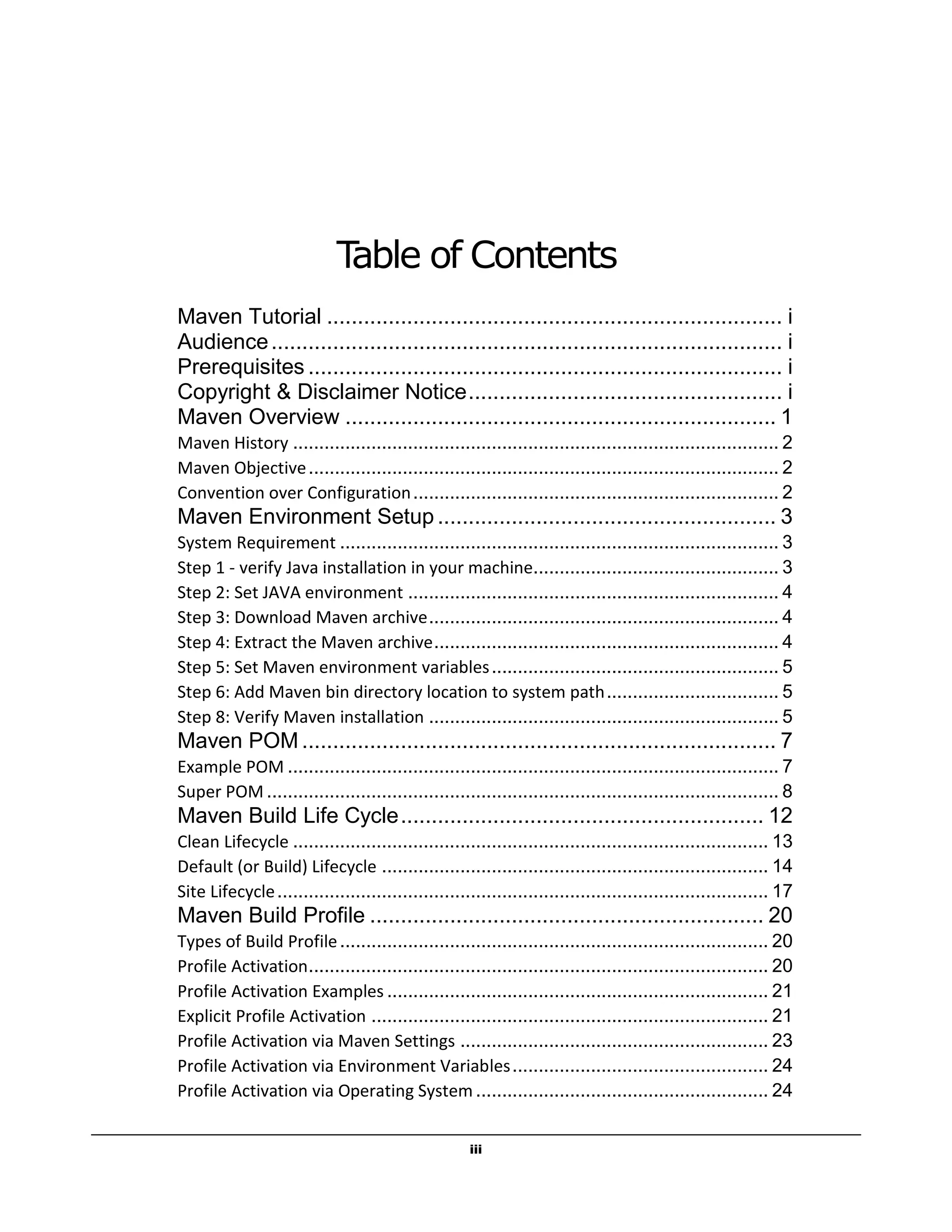 iii
Table of Contents
Maven Tutorial .......................................................................... i
Audience................................................................................... i
Prerequisites ............................................................................. i
Copyright & Disclaimer Notice................................................... i
Maven Overview ...................................................................... 1
Maven History ............................................................................................. 2
Maven Objective.......................................................................................... 2
Convention over Configuration...................................................................... 2
Maven Environment Setup ....................................................... 3
System Requirement .................................................................................... 3
Step 1 - verify Java installation in your machine............................................... 3
Step 2: Set JAVA environment ....................................................................... 4
Step 3: Download Maven archive................................................................... 4
Step 4: Extract the Maven archive.................................................................. 4
Step 5: Set Maven environment variables....................................................... 5
Step 6: Add Maven bin directory location to system path................................. 5
Step 8: Verify Maven installation ................................................................... 5
Maven POM ............................................................................. 7
Example POM .............................................................................................. 7
Super POM .................................................................................................. 8
Maven Build Life Cycle........................................................... 12
Clean Lifecycle ........................................................................................... 13
Default (or Build) Lifecycle .......................................................................... 14
Site Lifecycle.............................................................................................. 17
Maven Build Profile ................................................................ 20
Types of Build Profile.................................................................................. 20
Profile Activation........................................................................................ 20
Profile Activation Examples ......................................................................... 21
Explicit Profile Activation ............................................................................ 21
Profile Activation via Maven Settings ........................................................... 23
Profile Activation via Environment Variables................................................. 24
Profile Activation via Operating System........................................................ 24
 