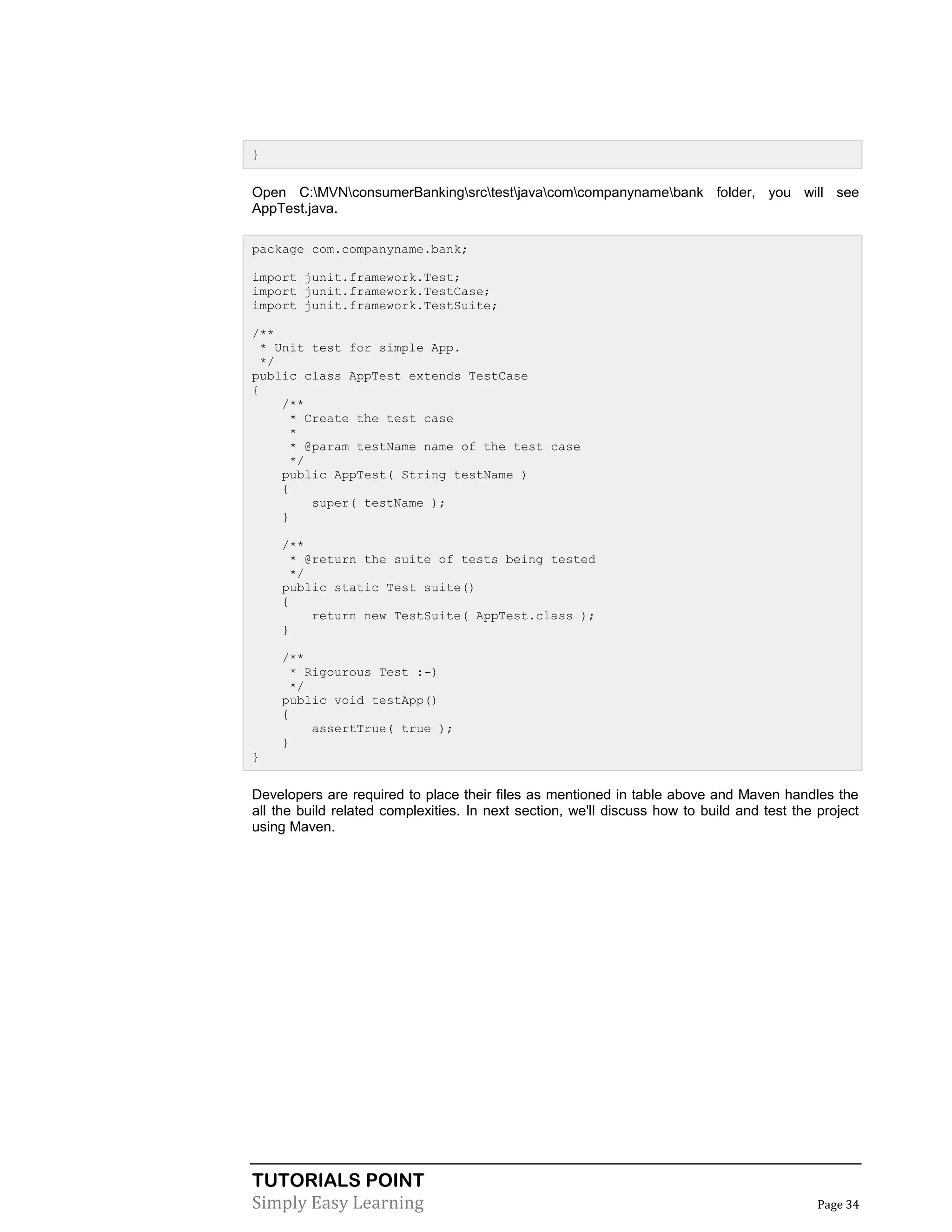 TUTORIALS POINT
Simply Easy Learning Page 34
}
Open C:MVNconsumerBankingsrctestjavacomcompanynamebank folder, you will see
AppTest.java.
package com.companyname.bank;
import junit.framework.Test;
import junit.framework.TestCase;
import junit.framework.TestSuite;
/**
* Unit test for simple App.
*/
public class AppTest extends TestCase
{
/**
* Create the test case
*
* @param testName name of the test case
*/
public AppTest( String testName )
{
super( testName );
}
/**
* @return the suite of tests being tested
*/
public static Test suite()
{
return new TestSuite( AppTest.class );
}
/**
* Rigourous Test :-)
*/
public void testApp()
{
assertTrue( true );
}
}
Developers are required to place their files as mentioned in table above and Maven handles the
all the build related complexities. In next section, we'll discuss how to build and test the project
using Maven.
 