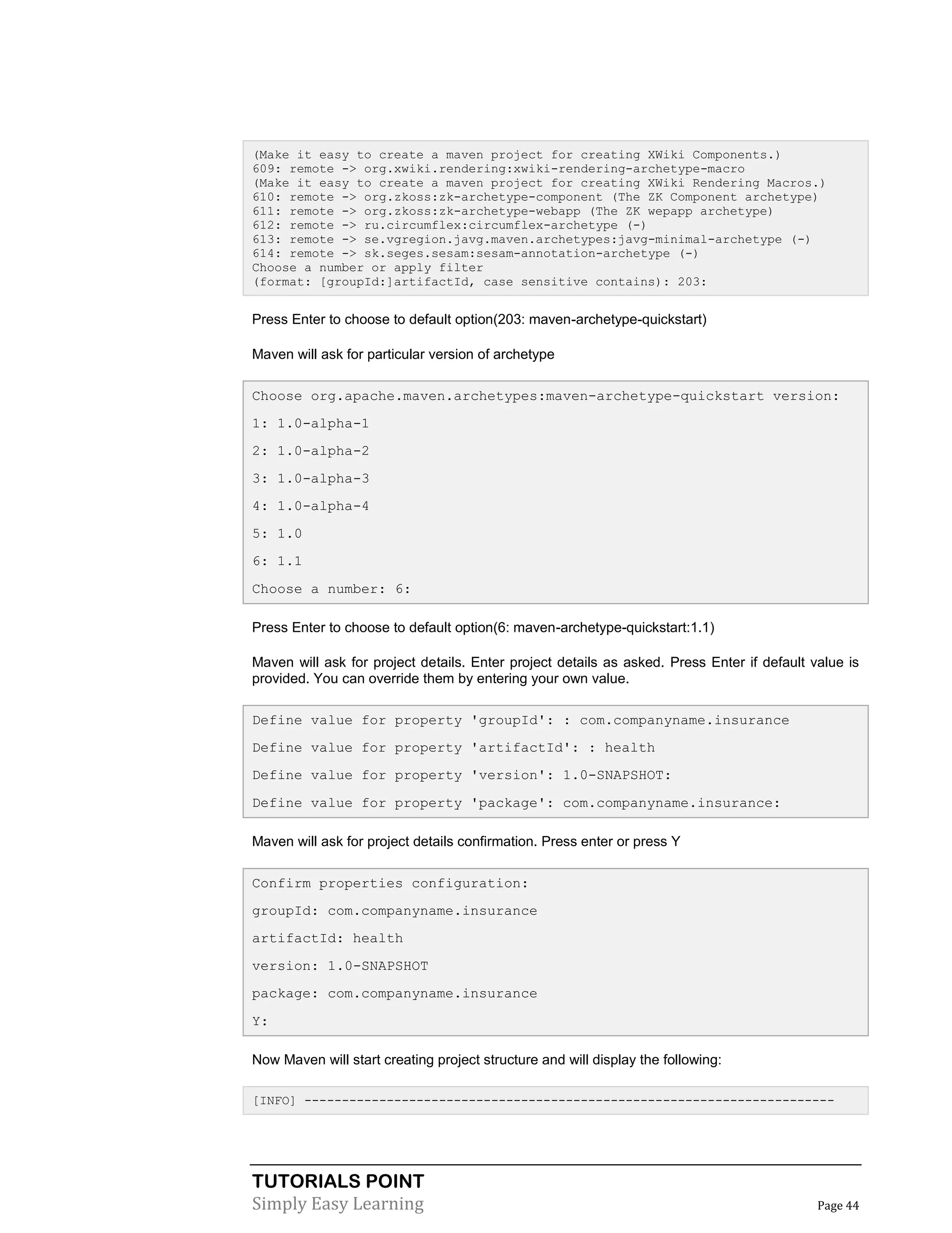 TUTORIALS POINT
Simply Easy Learning Page 44
(Make it easy to create a maven project for creating XWiki Components.)
609: remote -> org.xwiki.rendering:xwiki-rendering-archetype-macro
(Make it easy to create a maven project for creating XWiki Rendering Macros.)
610: remote -> org.zkoss:zk-archetype-component (The ZK Component archetype)
611: remote -> org.zkoss:zk-archetype-webapp (The ZK wepapp archetype)
612: remote -> ru.circumflex:circumflex-archetype (-)
613: remote -> se.vgregion.javg.maven.archetypes:javg-minimal-archetype (-)
614: remote -> sk.seges.sesam:sesam-annotation-archetype (-)
Choose a number or apply filter
(format: [groupId:]artifactId, case sensitive contains): 203:
Press Enter to choose to default option(203: maven-archetype-quickstart)
Maven will ask for particular version of archetype
Choose org.apache.maven.archetypes:maven-archetype-quickstart version:
1: 1.0-alpha-1
2: 1.0-alpha-2
3: 1.0-alpha-3
4: 1.0-alpha-4
5: 1.0
6: 1.1
Choose a number: 6:
Press Enter to choose to default option(6: maven-archetype-quickstart:1.1)
Maven will ask for project details. Enter project details as asked. Press Enter if default value is
provided. You can override them by entering your own value.
Define value for property 'groupId': : com.companyname.insurance
Define value for property 'artifactId': : health
Define value for property 'version': 1.0-SNAPSHOT:
Define value for property 'package': com.companyname.insurance:
Maven will ask for project details confirmation. Press enter or press Y
Confirm properties configuration:
groupId: com.companyname.insurance
artifactId: health
version: 1.0-SNAPSHOT
package: com.companyname.insurance
Y:
Now Maven will start creating project structure and will display the following:
[INFO] -----------------------------------------------------------------------
 