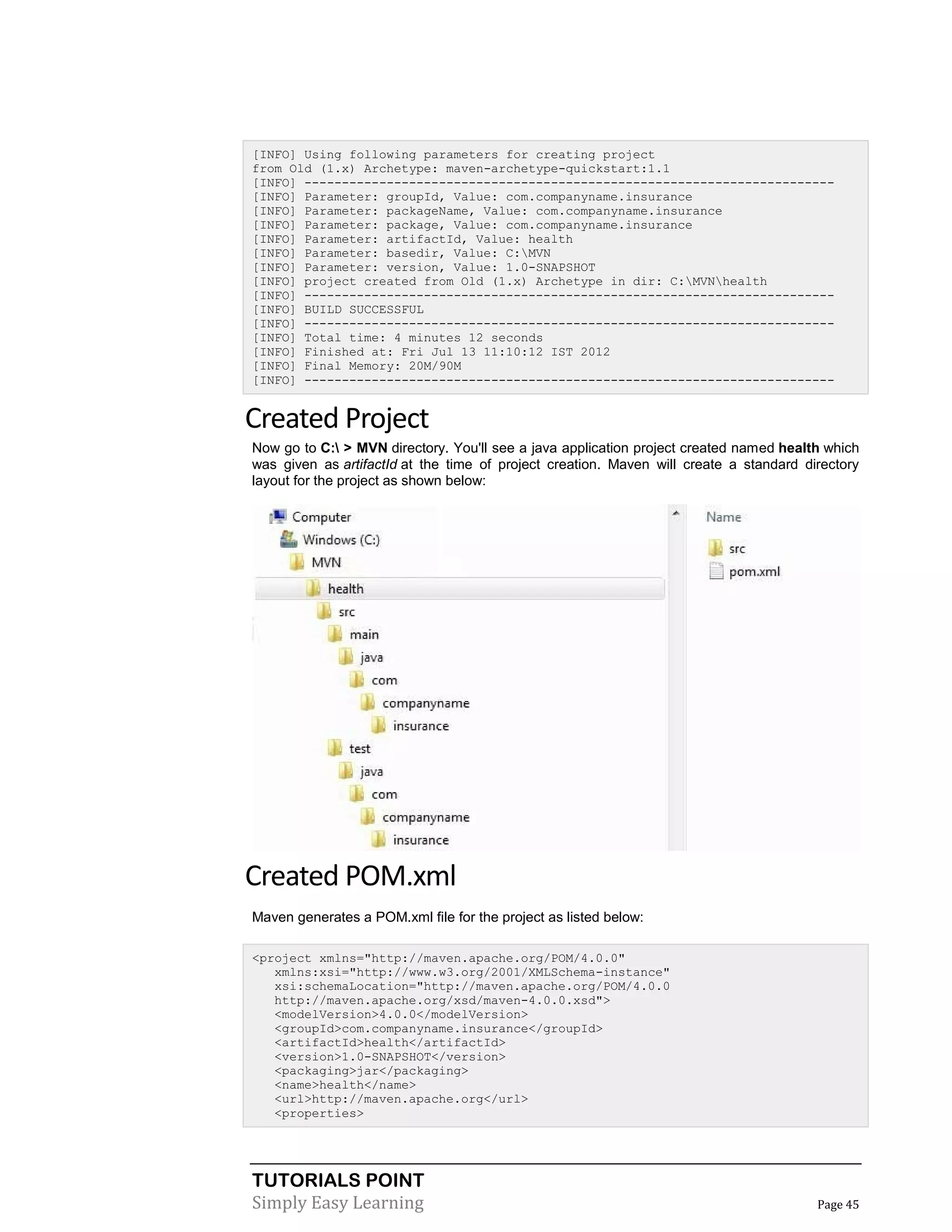 TUTORIALS POINT
Simply Easy Learning Page 45
[INFO] Using following parameters for creating project
from Old (1.x) Archetype: maven-archetype-quickstart:1.1
[INFO] -----------------------------------------------------------------------
[INFO] Parameter: groupId, Value: com.companyname.insurance
[INFO] Parameter: packageName, Value: com.companyname.insurance
[INFO] Parameter: package, Value: com.companyname.insurance
[INFO] Parameter: artifactId, Value: health
[INFO] Parameter: basedir, Value: C:MVN
[INFO] Parameter: version, Value: 1.0-SNAPSHOT
[INFO] project created from Old (1.x) Archetype in dir: C:MVNhealth
[INFO] -----------------------------------------------------------------------
[INFO] BUILD SUCCESSFUL
[INFO] -----------------------------------------------------------------------
[INFO] Total time: 4 minutes 12 seconds
[INFO] Finished at: Fri Jul 13 11:10:12 IST 2012
[INFO] Final Memory: 20M/90M
[INFO] -----------------------------------------------------------------------
Created Project
Now go to C: > MVN directory. You'll see a java application project created named health which
was given as artifactId at the time of project creation. Maven will create a standard directory
layout for the project as shown below:
Created POM.xml
Maven generates a POM.xml file for the project as listed below:
<project xmlns="http://maven.apache.org/POM/4.0.0"
xmlns:xsi="http://www.w3.org/2001/XMLSchema-instance"
xsi:schemaLocation="http://maven.apache.org/POM/4.0.0
http://maven.apache.org/xsd/maven-4.0.0.xsd">
<modelVersion>4.0.0</modelVersion>
<groupId>com.companyname.insurance</groupId>
<artifactId>health</artifactId>
<version>1.0-SNAPSHOT</version>
<packaging>jar</packaging>
<name>health</name>
<url>http://maven.apache.org</url>
<properties>
 