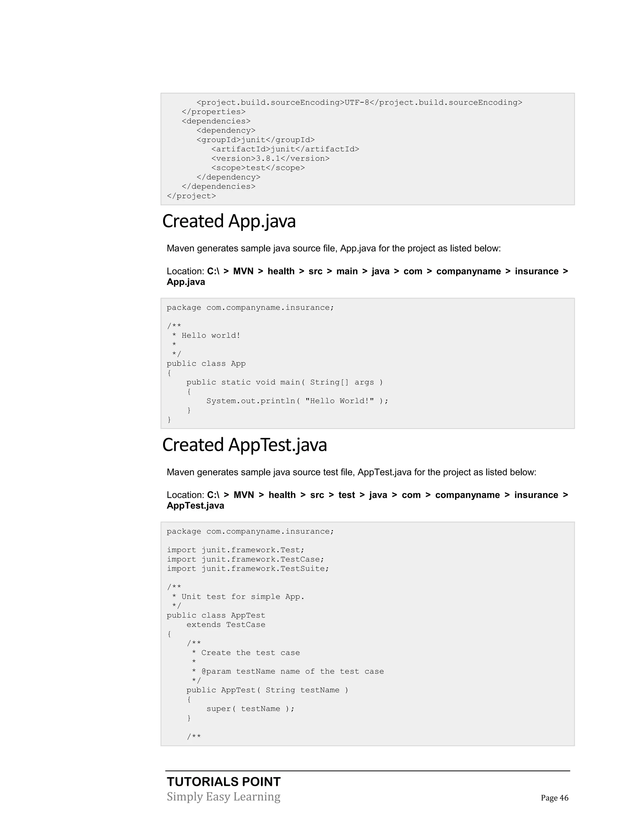 TUTORIALS POINT
Simply Easy Learning Page 46
<project.build.sourceEncoding>UTF-8</project.build.sourceEncoding>
</properties>
<dependencies>
<dependency>
<groupId>junit</groupId>
<artifactId>junit</artifactId>
<version>3.8.1</version>
<scope>test</scope>
</dependency>
</dependencies>
</project>
Created App.java
Maven generates sample java source file, App.java for the project as listed below:
Location: C: > MVN > health > src > main > java > com > companyname > insurance >
App.java
package com.companyname.insurance;
/**
* Hello world!
*
*/
public class App
{
public static void main( String[] args )
{
System.out.println( "Hello World!" );
}
}
Created AppTest.java
Maven generates sample java source test file, AppTest.java for the project as listed below:
Location: C: > MVN > health > src > test > java > com > companyname > insurance >
AppTest.java
package com.companyname.insurance;
import junit.framework.Test;
import junit.framework.TestCase;
import junit.framework.TestSuite;
/**
* Unit test for simple App.
*/
public class AppTest
extends TestCase
{
/**
* Create the test case
*
* @param testName name of the test case
*/
public AppTest( String testName )
{
super( testName );
}
/**
 