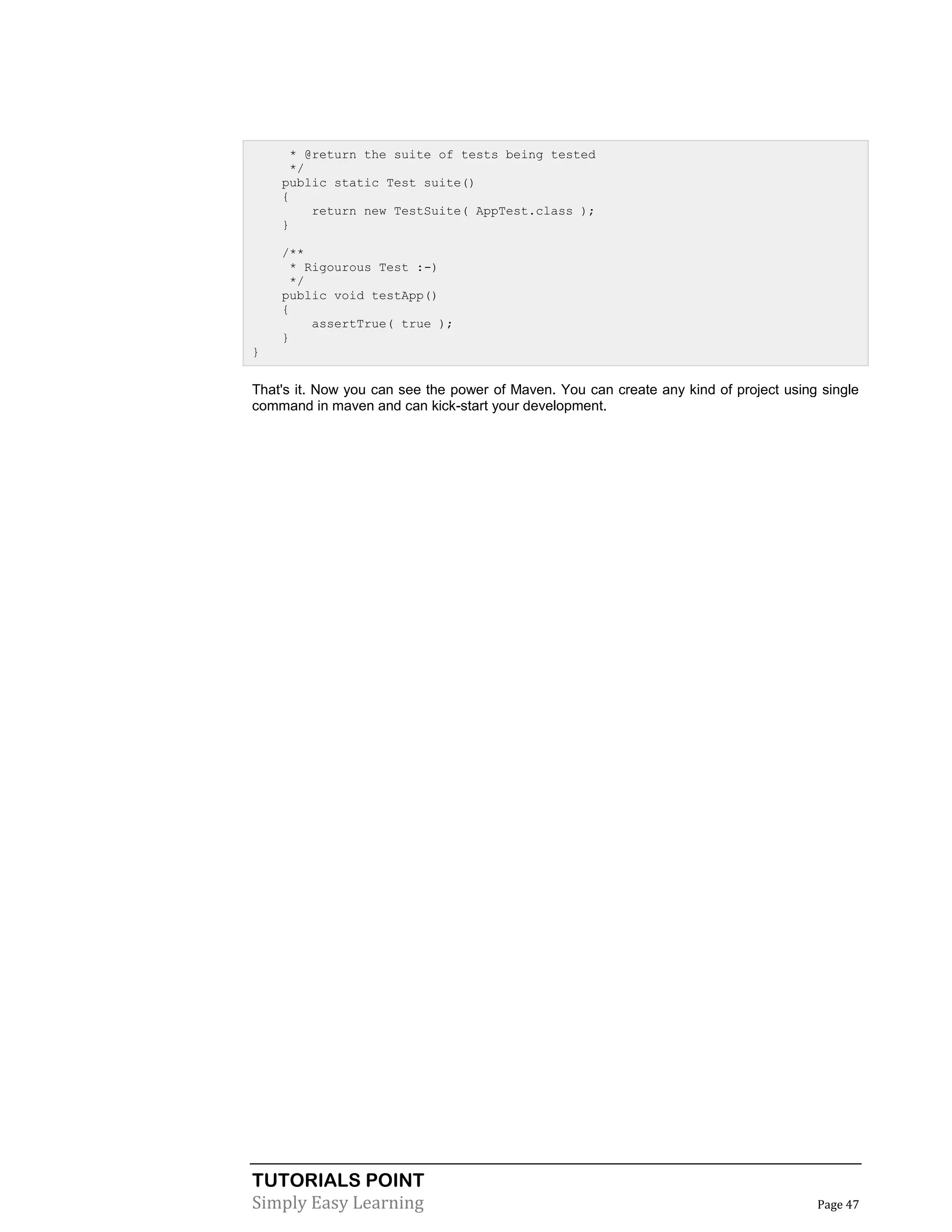 TUTORIALS POINT
Simply Easy Learning Page 47
* @return the suite of tests being tested
*/
public static Test suite()
{
return new TestSuite( AppTest.class );
}
/**
* Rigourous Test :-)
*/
public void testApp()
{
assertTrue( true );
}
}
That's it. Now you can see the power of Maven. You can create any kind of project using single
command in maven and can kick-start your development.
 