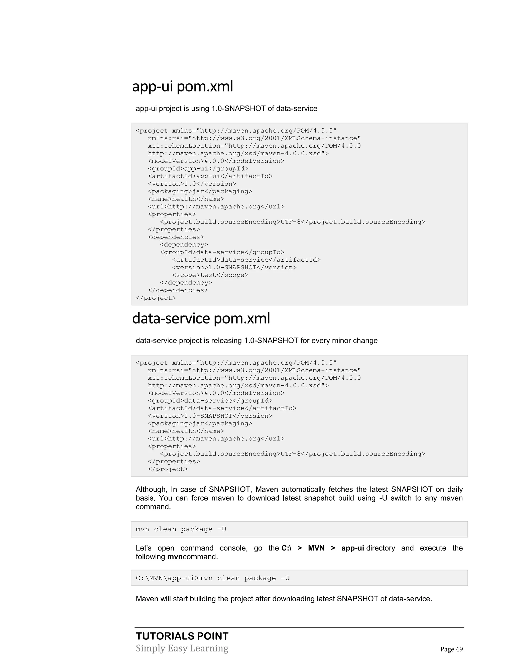 TUTORIALS POINT
Simply Easy Learning Page 49
app-ui pom.xml
app-ui project is using 1.0-SNAPSHOT of data-service
<project xmlns="http://maven.apache.org/POM/4.0.0"
xmlns:xsi="http://www.w3.org/2001/XMLSchema-instance"
xsi:schemaLocation="http://maven.apache.org/POM/4.0.0
http://maven.apache.org/xsd/maven-4.0.0.xsd">
<modelVersion>4.0.0</modelVersion>
<groupId>app-ui</groupId>
<artifactId>app-ui</artifactId>
<version>1.0</version>
<packaging>jar</packaging>
<name>health</name>
<url>http://maven.apache.org</url>
<properties>
<project.build.sourceEncoding>UTF-8</project.build.sourceEncoding>
</properties>
<dependencies>
<dependency>
<groupId>data-service</groupId>
<artifactId>data-service</artifactId>
<version>1.0-SNAPSHOT</version>
<scope>test</scope>
</dependency>
</dependencies>
</project>
data-service pom.xml
data-service project is releasing 1.0-SNAPSHOT for every minor change
<project xmlns="http://maven.apache.org/POM/4.0.0"
xmlns:xsi="http://www.w3.org/2001/XMLSchema-instance"
xsi:schemaLocation="http://maven.apache.org/POM/4.0.0
http://maven.apache.org/xsd/maven-4.0.0.xsd">
<modelVersion>4.0.0</modelVersion>
<groupId>data-service</groupId>
<artifactId>data-service</artifactId>
<version>1.0-SNAPSHOT</version>
<packaging>jar</packaging>
<name>health</name>
<url>http://maven.apache.org</url>
<properties>
<project.build.sourceEncoding>UTF-8</project.build.sourceEncoding>
</properties>
</project>
Although, In case of SNAPSHOT, Maven automatically fetches the latest SNAPSHOT on daily
basis. You can force maven to download latest snapshot build using -U switch to any maven
command.
mvn clean package -U
Let's open command console, go the C: > MVN > app-ui directory and execute the
following mvncommand.
C:MVNapp-ui>mvn clean package -U
Maven will start building the project after downloading latest SNAPSHOT of data-service.
 