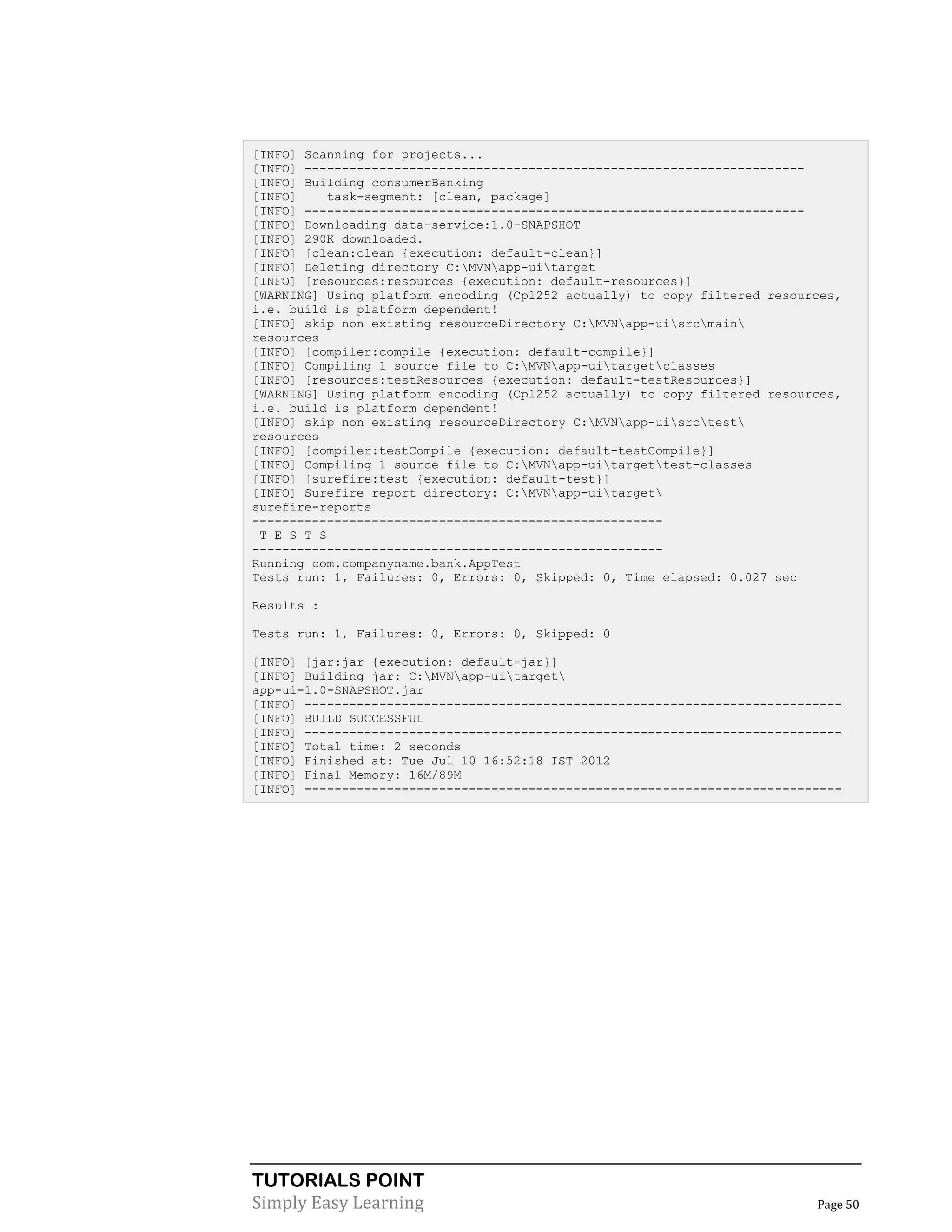 TUTORIALS POINT
Simply Easy Learning Page 50
[INFO] Scanning for projects...
[INFO] -------------------------------------------------------------------
[INFO] Building consumerBanking
[INFO] task-segment: [clean, package]
[INFO] -------------------------------------------------------------------
[INFO] Downloading data-service:1.0-SNAPSHOT
[INFO] 290K downloaded.
[INFO] [clean:clean {execution: default-clean}]
[INFO] Deleting directory C:MVNapp-uitarget
[INFO] [resources:resources {execution: default-resources}]
[WARNING] Using platform encoding (Cp1252 actually) to copy filtered resources,
i.e. build is platform dependent!
[INFO] skip non existing resourceDirectory C:MVNapp-uisrcmain
resources
[INFO] [compiler:compile {execution: default-compile}]
[INFO] Compiling 1 source file to C:MVNapp-uitargetclasses
[INFO] [resources:testResources {execution: default-testResources}]
[WARNING] Using platform encoding (Cp1252 actually) to copy filtered resources,
i.e. build is platform dependent!
[INFO] skip non existing resourceDirectory C:MVNapp-uisrctest
resources
[INFO] [compiler:testCompile {execution: default-testCompile}]
[INFO] Compiling 1 source file to C:MVNapp-uitargettest-classes
[INFO] [surefire:test {execution: default-test}]
[INFO] Surefire report directory: C:MVNapp-uitarget
surefire-reports
-------------------------------------------------------
T E S T S
-------------------------------------------------------
Running com.companyname.bank.AppTest
Tests run: 1, Failures: 0, Errors: 0, Skipped: 0, Time elapsed: 0.027 sec
Results :
Tests run: 1, Failures: 0, Errors: 0, Skipped: 0
[INFO] [jar:jar {execution: default-jar}]
[INFO] Building jar: C:MVNapp-uitarget
app-ui-1.0-SNAPSHOT.jar
[INFO] ------------------------------------------------------------------------
[INFO] BUILD SUCCESSFUL
[INFO] ------------------------------------------------------------------------
[INFO] Total time: 2 seconds
[INFO] Finished at: Tue Jul 10 16:52:18 IST 2012
[INFO] Final Memory: 16M/89M
[INFO] ------------------------------------------------------------------------
 