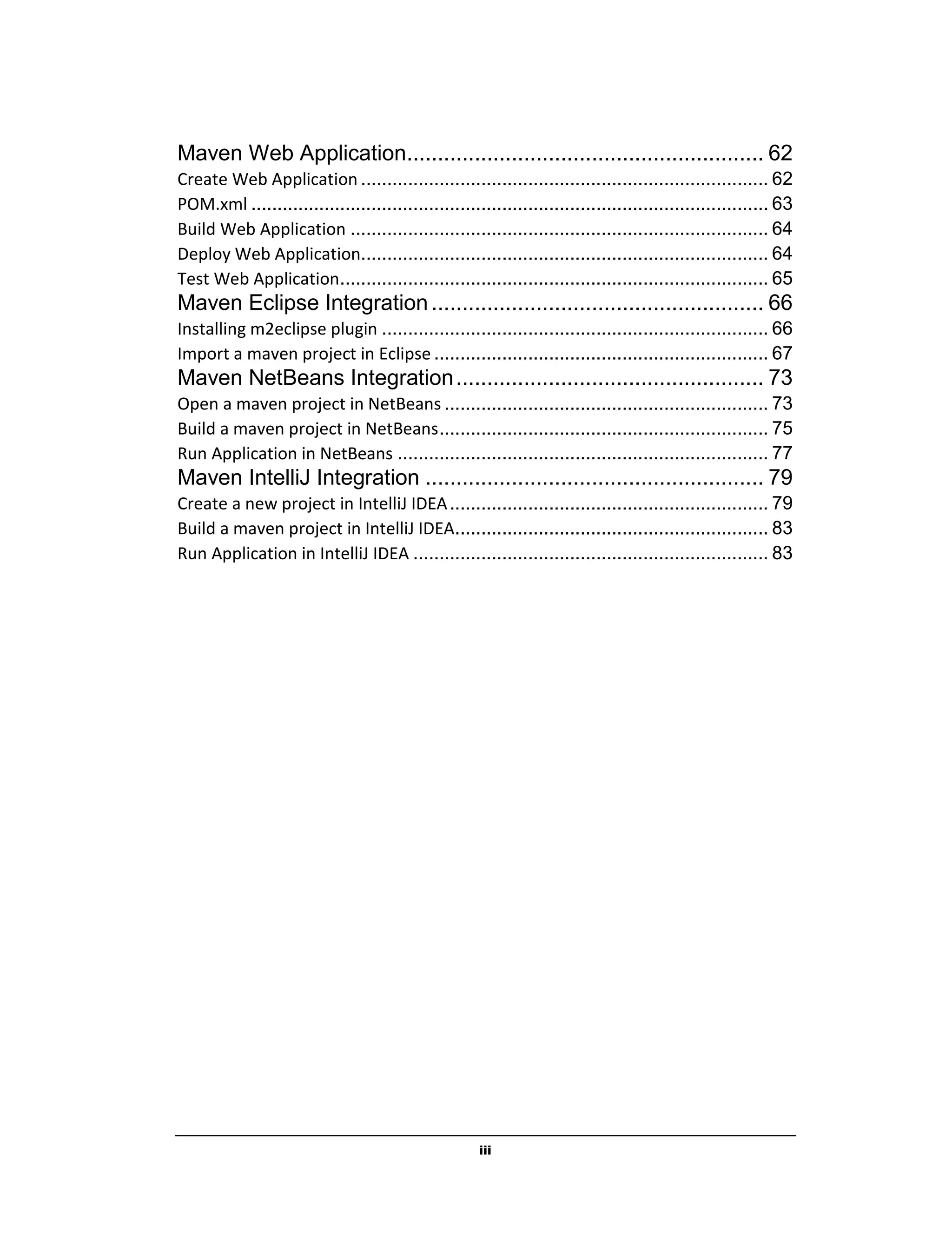 iii
Maven Web Application.......................................................... 62
Create Web Application .............................................................................. 62
POM.xml ................................................................................................... 63
Build Web Application ................................................................................ 64
Deploy Web Application.............................................................................. 64
Test Web Application.................................................................................. 65
Maven Eclipse Integration...................................................... 66
Installing m2eclipse plugin .......................................................................... 66
Import a maven project in Eclipse ................................................................ 67
Maven NetBeans Integration.................................................. 73
Open a maven project in NetBeans .............................................................. 73
Build a maven project in NetBeans............................................................... 75
Run Application in NetBeans ....................................................................... 77
Maven IntelliJ Integration ....................................................... 79
Create a new project in IntelliJ IDEA............................................................. 79
Build a maven project in IntelliJ IDEA............................................................ 83
Run Application in IntelliJ IDEA .................................................................... 83
 