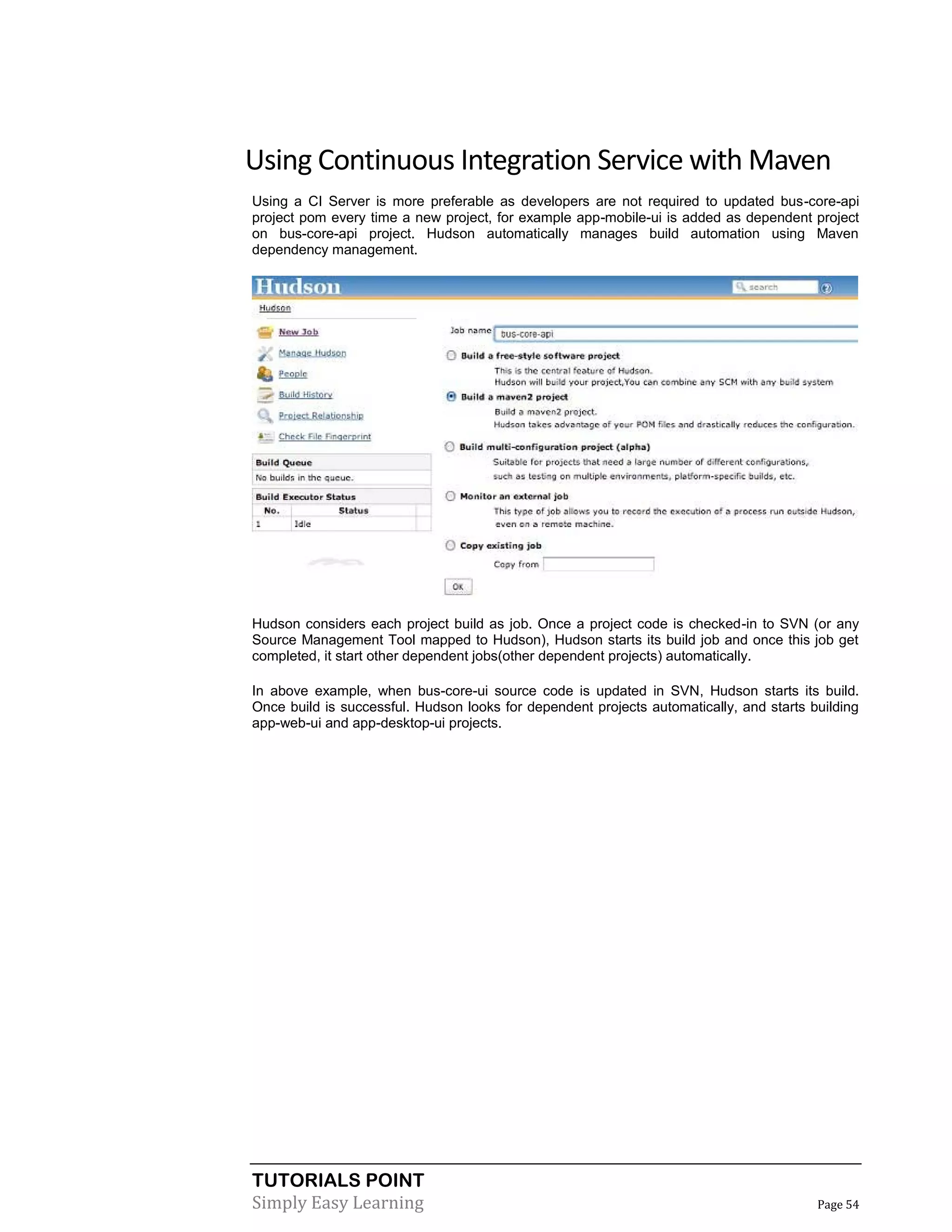 TUTORIALS POINT
Simply Easy Learning Page 54
Using Continuous Integration Service with Maven
Using a CI Server is more preferable as developers are not required to updated bus-core-api
project pom every time a new project, for example app-mobile-ui is added as dependent project
on bus-core-api project. Hudson automatically manages build automation using Maven
dependency management.
Hudson considers each project build as job. Once a project code is checked-in to SVN (or any
Source Management Tool mapped to Hudson), Hudson starts its build job and once this job get
completed, it start other dependent jobs(other dependent projects) automatically.
In above example, when bus-core-ui source code is updated in SVN, Hudson starts its build.
Once build is successful. Hudson looks for dependent projects automatically, and starts building
app-web-ui and app-desktop-ui projects.
 