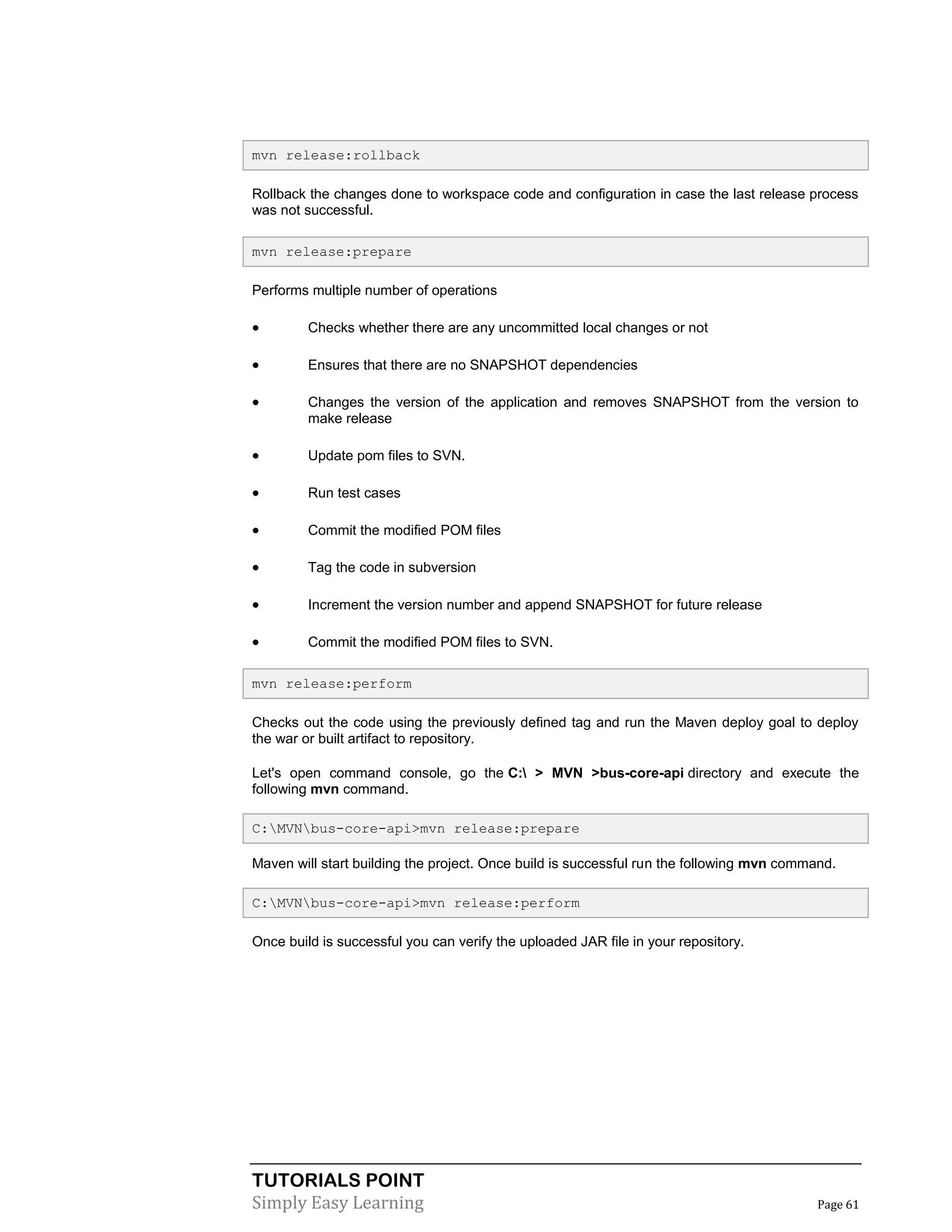 TUTORIALS POINT
Simply Easy Learning Page 61
mvn release:rollback
Rollback the changes done to workspace code and configuration in case the last release process
was not successful.
mvn release:prepare
Performs multiple number of operations
 Checks whether there are any uncommitted local changes or not
 Ensures that there are no SNAPSHOT dependencies
 Changes the version of the application and removes SNAPSHOT from the version to
make release
 Update pom files to SVN.
 Run test cases
 Commit the modified POM files
 Tag the code in subversion
 Increment the version number and append SNAPSHOT for future release
 Commit the modified POM files to SVN.
mvn release:perform
Checks out the code using the previously defined tag and run the Maven deploy goal to deploy
the war or built artifact to repository.
Let's open command console, go the C: > MVN >bus-core-api directory and execute the
following mvn command.
C:MVNbus-core-api>mvn release:prepare
Maven will start building the project. Once build is successful run the following mvn command.
C:MVNbus-core-api>mvn release:perform
Once build is successful you can verify the uploaded JAR file in your repository.
 