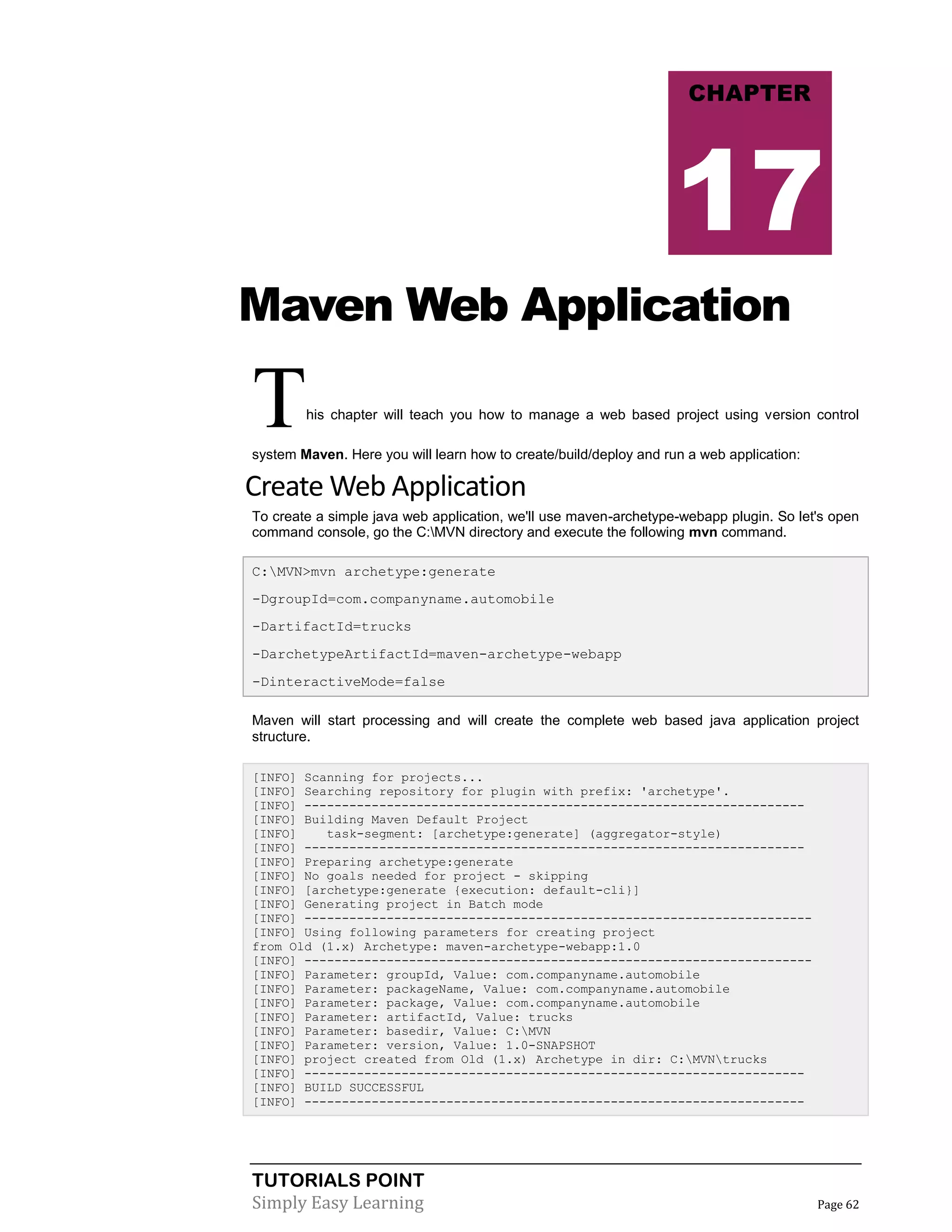 TUTORIALS POINT
Simply Easy Learning Page 62
Maven Web Application
This chapter will teach you how to manage a web based project using version control
system Maven. Here you will learn how to create/build/deploy and run a web application:
Create Web Application
To create a simple java web application, we'll use maven-archetype-webapp plugin. So let's open
command console, go the C:MVN directory and execute the following mvn command.
C:MVN>mvn archetype:generate
-DgroupId=com.companyname.automobile
-DartifactId=trucks
-DarchetypeArtifactId=maven-archetype-webapp
-DinteractiveMode=false
Maven will start processing and will create the complete web based java application project
structure.
[INFO] Scanning for projects...
[INFO] Searching repository for plugin with prefix: 'archetype'.
[INFO] -------------------------------------------------------------------
[INFO] Building Maven Default Project
[INFO] task-segment: [archetype:generate] (aggregator-style)
[INFO] -------------------------------------------------------------------
[INFO] Preparing archetype:generate
[INFO] No goals needed for project - skipping
[INFO] [archetype:generate {execution: default-cli}]
[INFO] Generating project in Batch mode
[INFO] --------------------------------------------------------------------
[INFO] Using following parameters for creating project
from Old (1.x) Archetype: maven-archetype-webapp:1.0
[INFO] --------------------------------------------------------------------
[INFO] Parameter: groupId, Value: com.companyname.automobile
[INFO] Parameter: packageName, Value: com.companyname.automobile
[INFO] Parameter: package, Value: com.companyname.automobile
[INFO] Parameter: artifactId, Value: trucks
[INFO] Parameter: basedir, Value: C:MVN
[INFO] Parameter: version, Value: 1.0-SNAPSHOT
[INFO] project created from Old (1.x) Archetype in dir: C:MVNtrucks
[INFO] -------------------------------------------------------------------
[INFO] BUILD SUCCESSFUL
[INFO] -------------------------------------------------------------------
CHAPTER
17
 