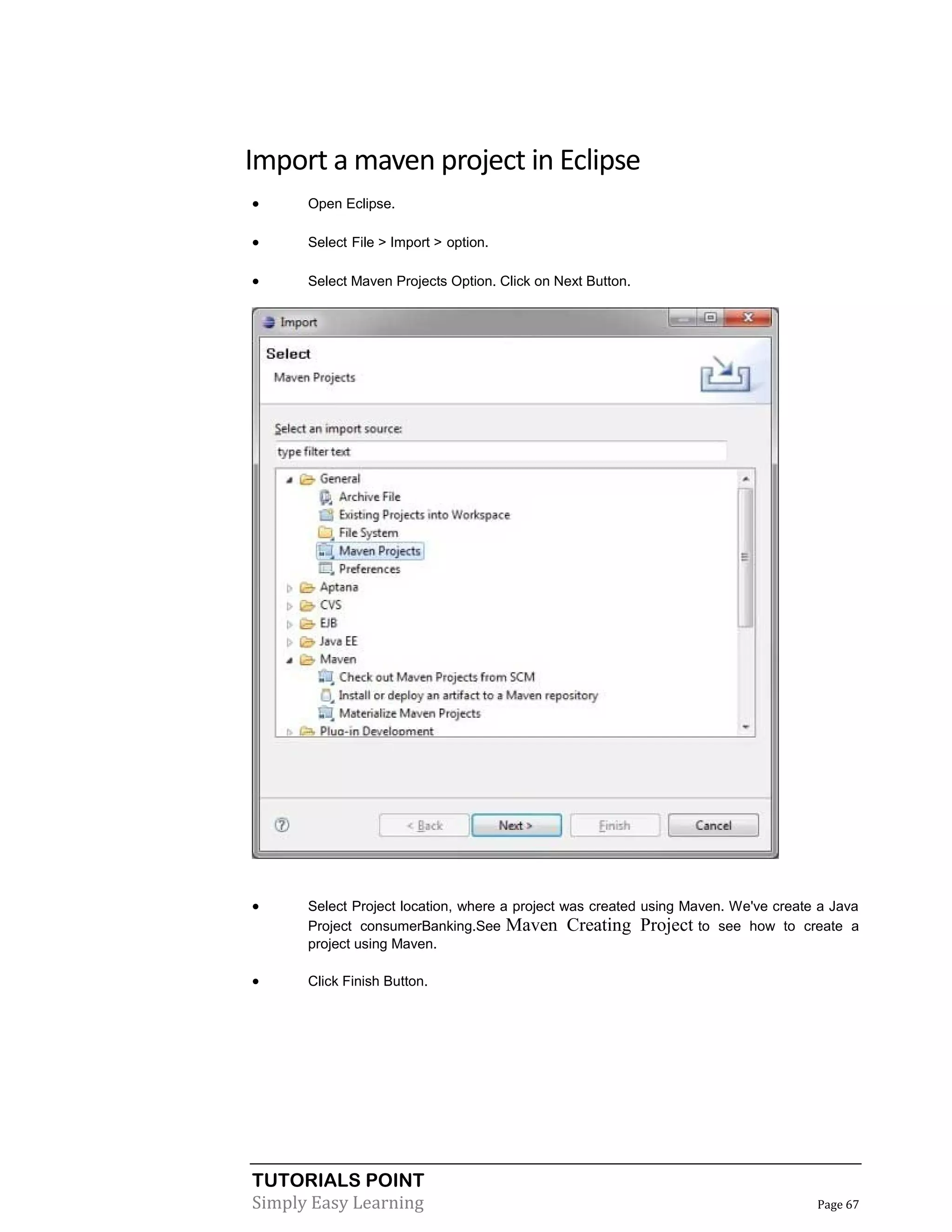 TUTORIALS POINT
Simply Easy Learning Page 67
Import a maven project in Eclipse
 Open Eclipse.
 Select File > Import > option.
 Select Maven Projects Option. Click on Next Button.
 Select Project location, where a project was created using Maven. We've create a Java
Project consumerBanking.See Maven Creating Project to see how to create a
project using Maven.
 Click Finish Button.
 