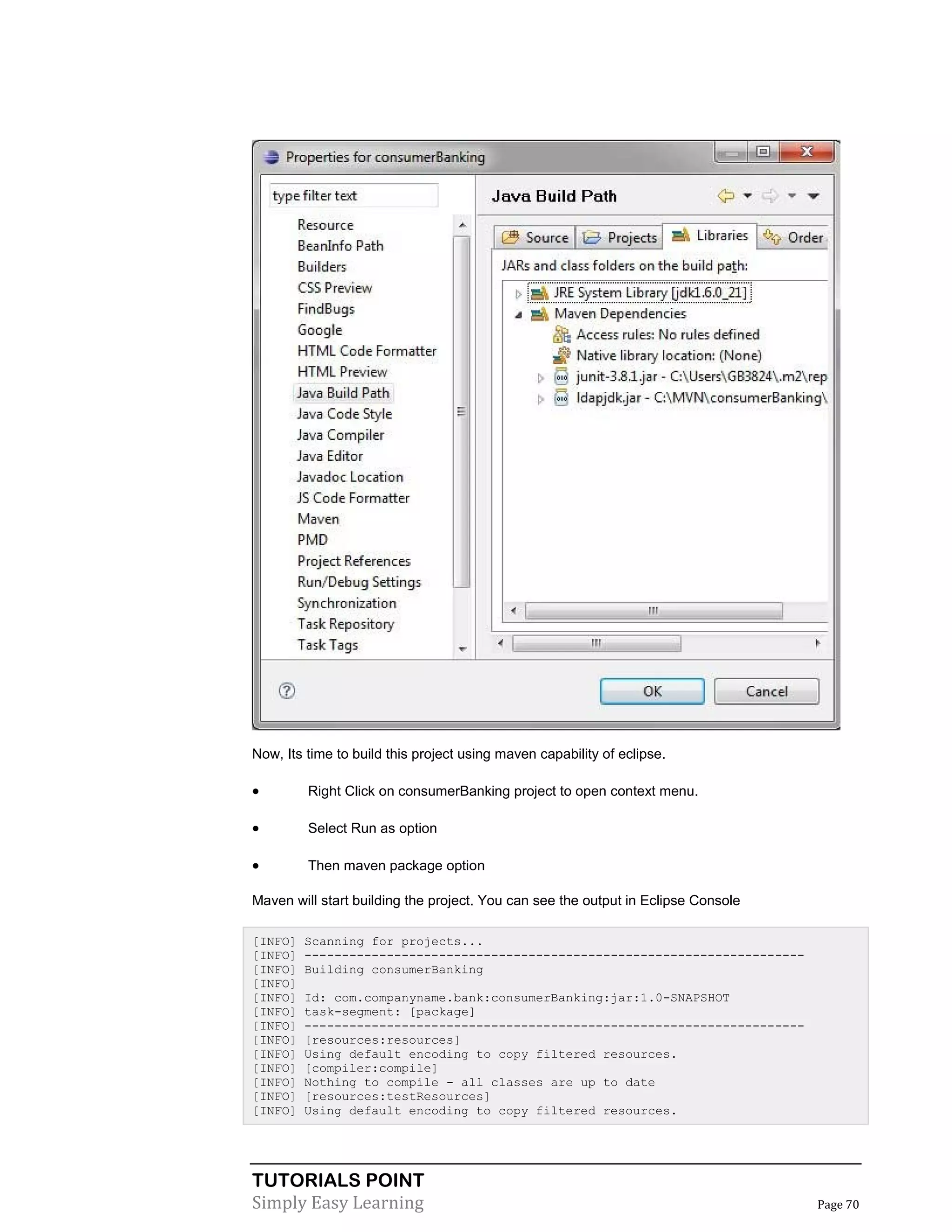 TUTORIALS POINT
Simply Easy Learning Page 70
Now, Its time to build this project using maven capability of eclipse.
 Right Click on consumerBanking project to open context menu.
 Select Run as option
 Then maven package option
Maven will start building the project. You can see the output in Eclipse Console
[INFO] Scanning for projects...
[INFO] -------------------------------------------------------------------
[INFO] Building consumerBanking
[INFO]
[INFO] Id: com.companyname.bank:consumerBanking:jar:1.0-SNAPSHOT
[INFO] task-segment: [package]
[INFO] -------------------------------------------------------------------
[INFO] [resources:resources]
[INFO] Using default encoding to copy filtered resources.
[INFO] [compiler:compile]
[INFO] Nothing to compile - all classes are up to date
[INFO] [resources:testResources]
[INFO] Using default encoding to copy filtered resources.
 