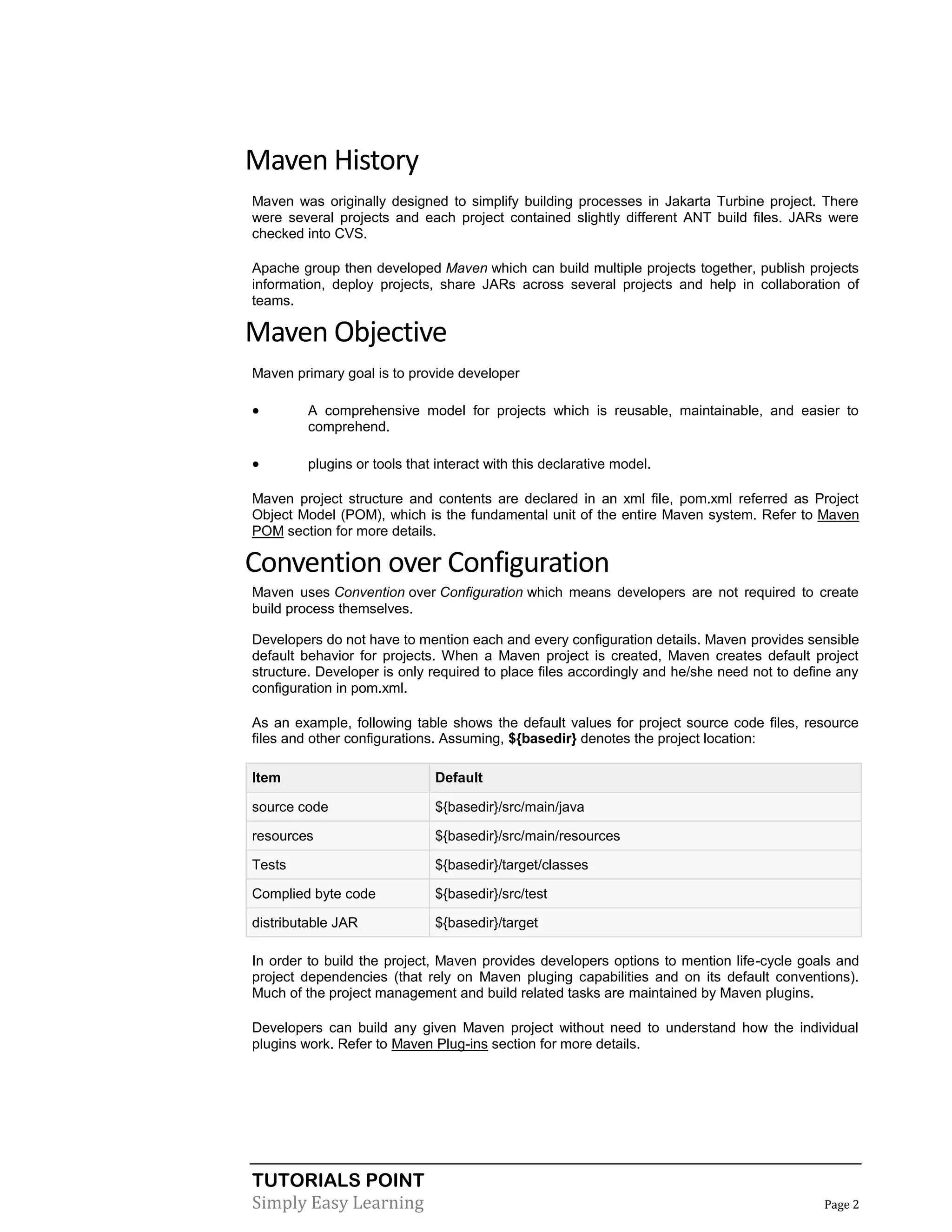 TUTORIALS POINT
Simply Easy Learning Page 2
Maven History
Maven was originally designed to simplify building processes in Jakarta Turbine project. There
were several projects and each project contained slightly different ANT build files. JARs were
checked into CVS.
Apache group then developed Maven which can build multiple projects together, publish projects
information, deploy projects, share JARs across several projects and help in collaboration of
teams.
Maven Objective
Maven primary goal is to provide developer
 A comprehensive model for projects which is reusable, maintainable, and easier to
comprehend.
 plugins or tools that interact with this declarative model.
Maven project structure and contents are declared in an xml file, pom.xml referred as Project
Object Model (POM), which is the fundamental unit of the entire Maven system. Refer to Maven
POM section for more details.
Convention over Configuration
Maven uses Convention over Configuration which means developers are not required to create
build process themselves.
Developers do not have to mention each and every configuration details. Maven provides sensible
default behavior for projects. When a Maven project is created, Maven creates default project
structure. Developer is only required to place files accordingly and he/she need not to define any
configuration in pom.xml.
As an example, following table shows the default values for project source code files, resource
files and other configurations. Assuming, ${basedir} denotes the project location:
Item Default
source code ${basedir}/src/main/java
resources ${basedir}/src/main/resources
Tests ${basedir}/target/classes
Complied byte code ${basedir}/src/test
distributable JAR ${basedir}/target
In order to build the project, Maven provides developers options to mention life-cycle goals and
project dependencies (that rely on Maven pluging capabilities and on its default conventions).
Much of the project management and build related tasks are maintained by Maven plugins.
Developers can build any given Maven project without need to understand how the individual
plugins work. Refer to Maven Plug-ins section for more details.
 