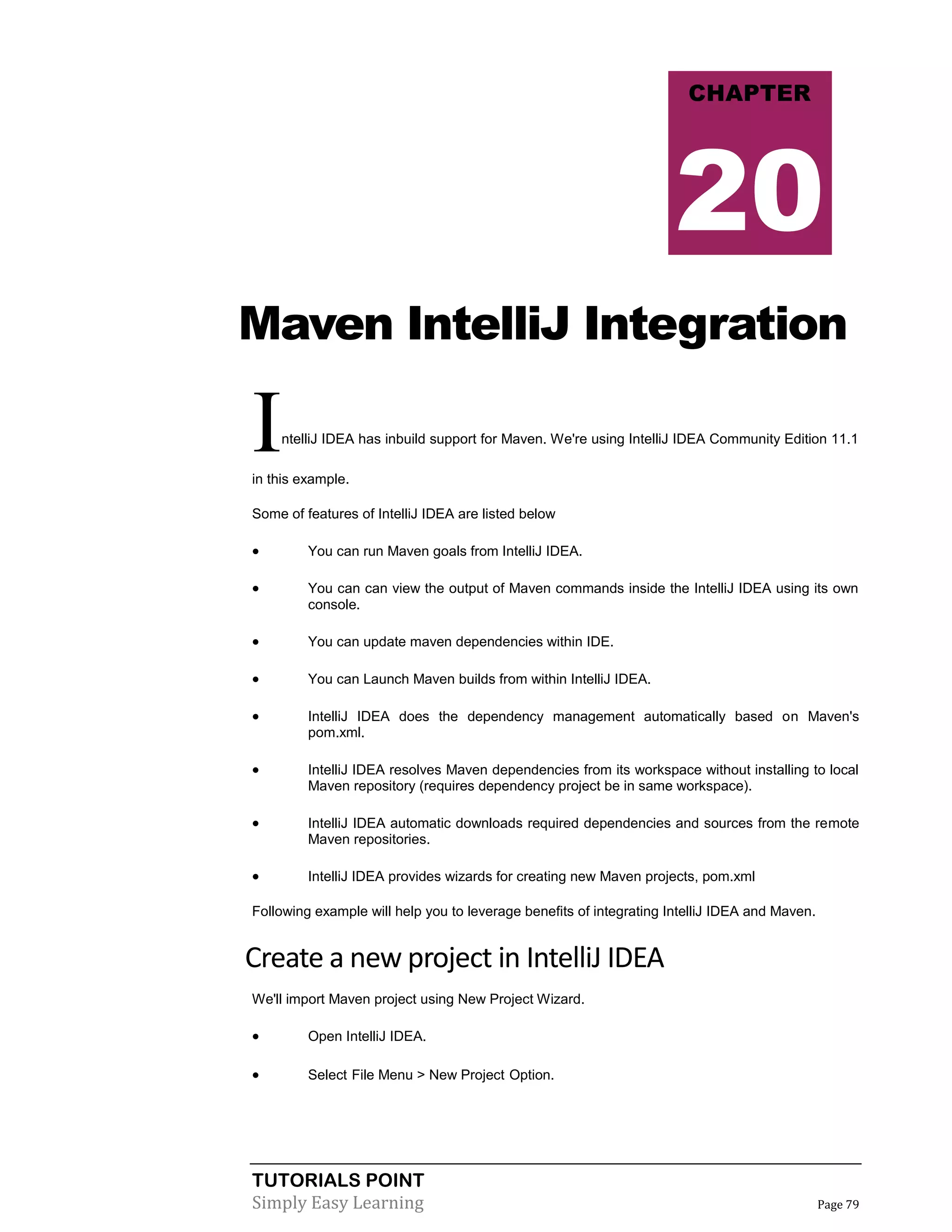 TUTORIALS POINT
Simply Easy Learning Page 79
Maven IntelliJ Integration
IntelliJ IDEA has inbuild support for Maven. We're using IntelliJ IDEA Community Edition 11.1
in this example.
Some of features of IntelliJ IDEA are listed below
 You can run Maven goals from IntelliJ IDEA.
 You can can view the output of Maven commands inside the IntelliJ IDEA using its own
console.
 You can update maven dependencies within IDE.
 You can Launch Maven builds from within IntelliJ IDEA.
 IntelliJ IDEA does the dependency management automatically based on Maven's
pom.xml.
 IntelliJ IDEA resolves Maven dependencies from its workspace without installing to local
Maven repository (requires dependency project be in same workspace).
 IntelliJ IDEA automatic downloads required dependencies and sources from the remote
Maven repositories.
 IntelliJ IDEA provides wizards for creating new Maven projects, pom.xml
Following example will help you to leverage benefits of integrating IntelliJ IDEA and Maven.
Create a new project in IntelliJ IDEA
We'll import Maven project using New Project Wizard.
 Open IntelliJ IDEA.
 Select File Menu > New Project Option.
CHAPTER
20
 