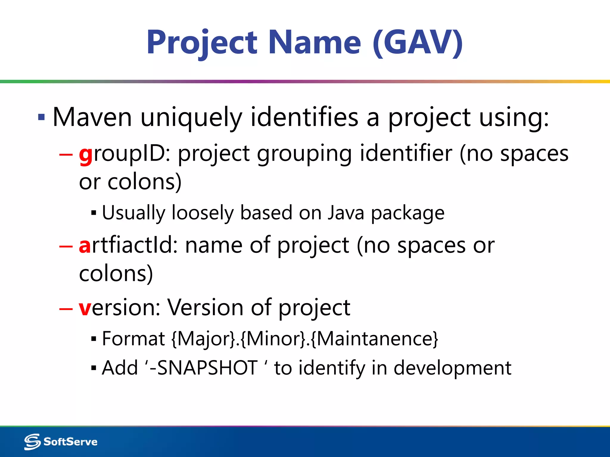 Project Name (GAV) 
▪ Maven uniquely identifies a project using: 
– groupID: project grouping identifier (no spaces 
or colons) 
▪ Usually loosely based on Java package 
– artfiactId: name of project (no spaces or 
colons) 
– version: Version of project 
▪ Format {Major}.{Minor}.{Maintanence} 
▪ Add ‘-SNAPSHOT ‘ to identify in development 
 
