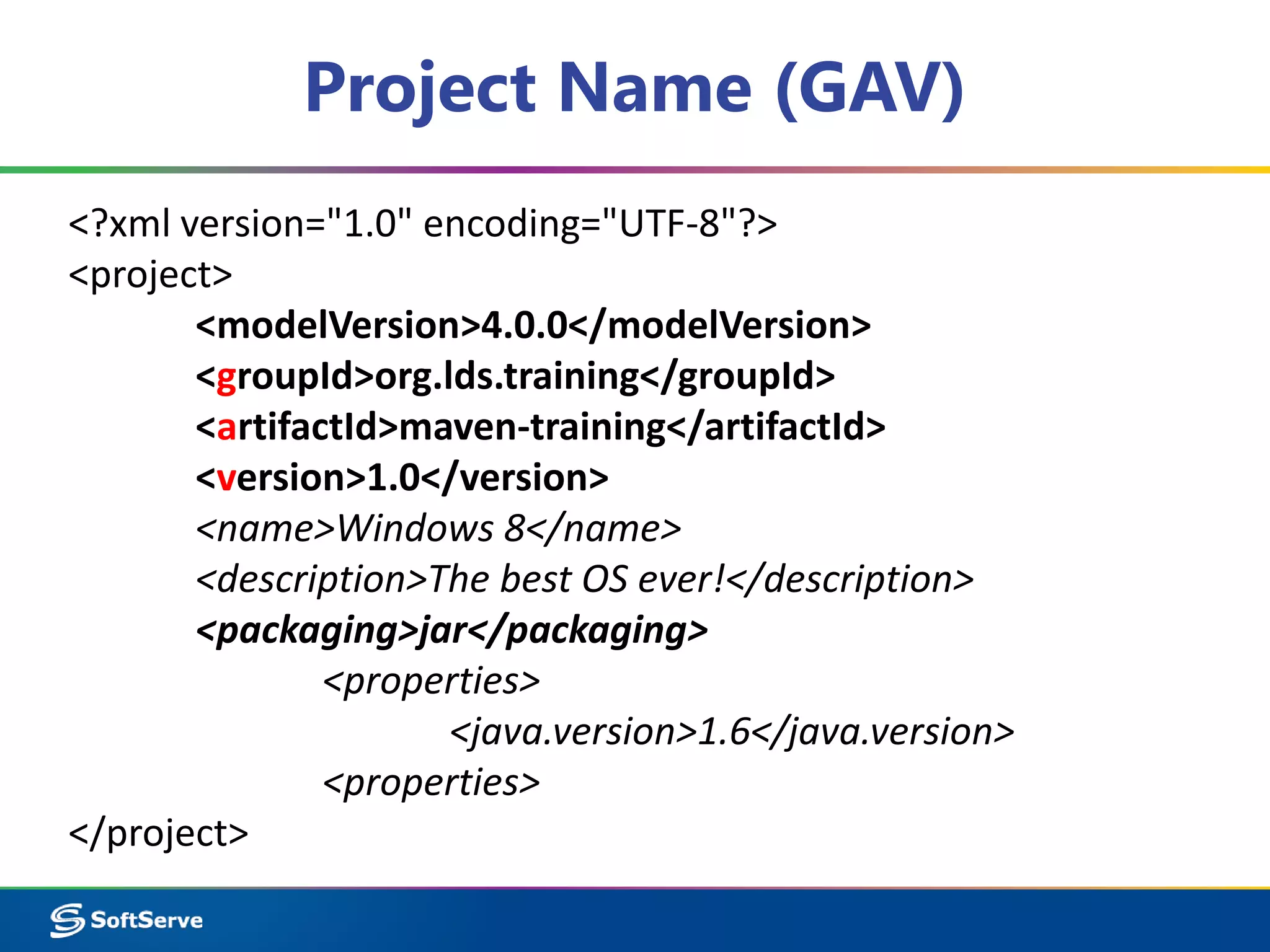 Project Name (GAV) 
<?xml version="1.0" encoding="UTF-8"?> 
<project> 
<modelVersion>4.0.0</modelVersion> 
<groupId>org.lds.training</groupId> 
<artifactId>maven-training</artifactId> 
<version>1.0</version> 
<name>Windows 8</name> 
<description>The best OS ever!</description> 
<packaging>jar</packaging> 
<properties> 
<java.version>1.6</java.version> 
<properties> 
</project> 
 
