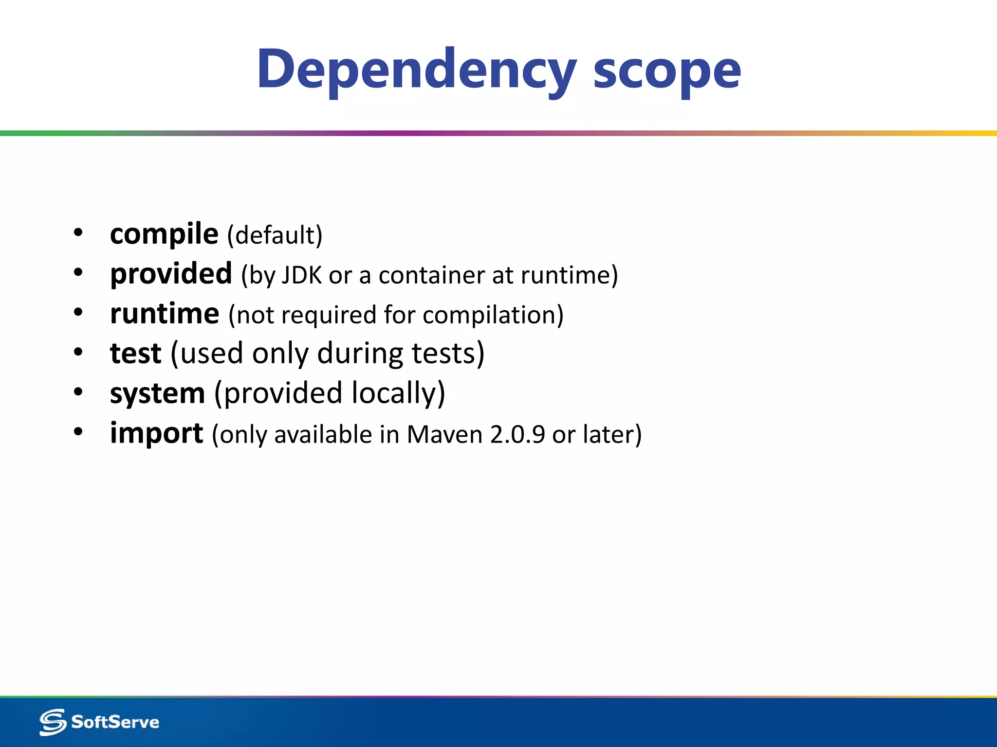 Dependency scope 
• compile (default) 
• provided (by JDK or a container at runtime) 
• runtime (not required for compilation) 
• test (used only during tests) 
• system (provided locally) 
• import (only available in Maven 2.0.9 or later) 
 
