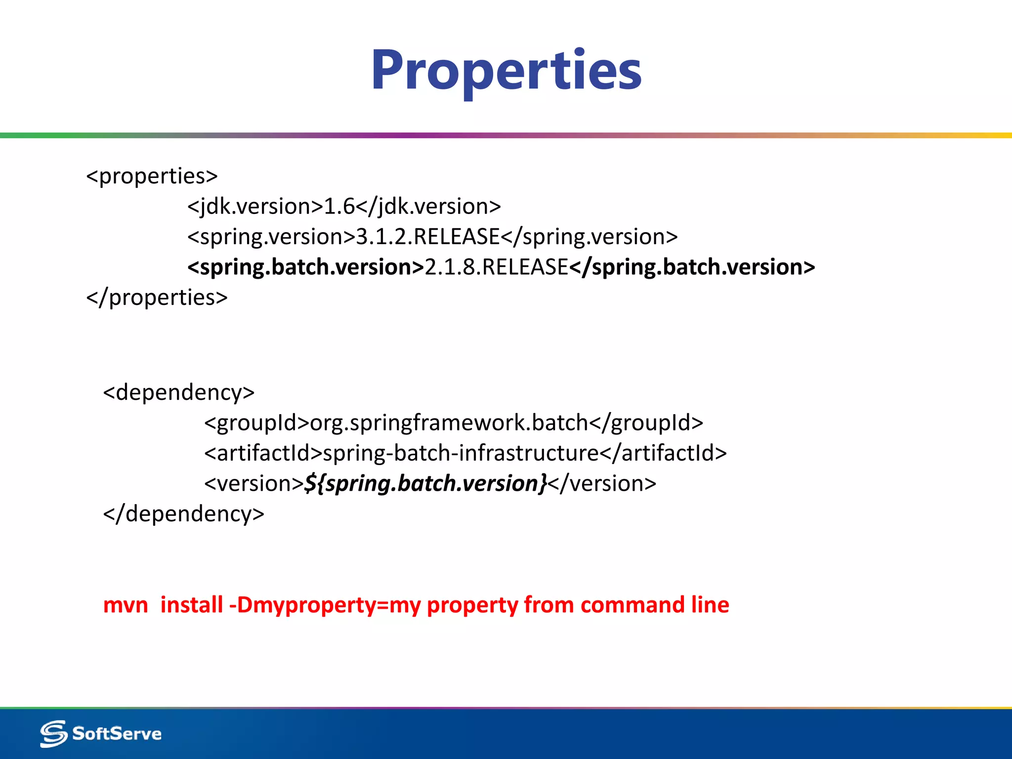 Properties 
<properties> 
<jdk.version>1.6</jdk.version> 
<spring.version>3.1.2.RELEASE</spring.version> 
<spring.batch.version>2.1.8.RELEASE</spring.batch.version> 
</properties> 
<dependency> 
<groupId>org.springframework.batch</groupId> 
<artifactId>spring-batch-infrastructure</artifactId> 
<version>${spring.batch.version}</version> 
</dependency> 
mvn install -Dmyproperty=my property from command line 
 