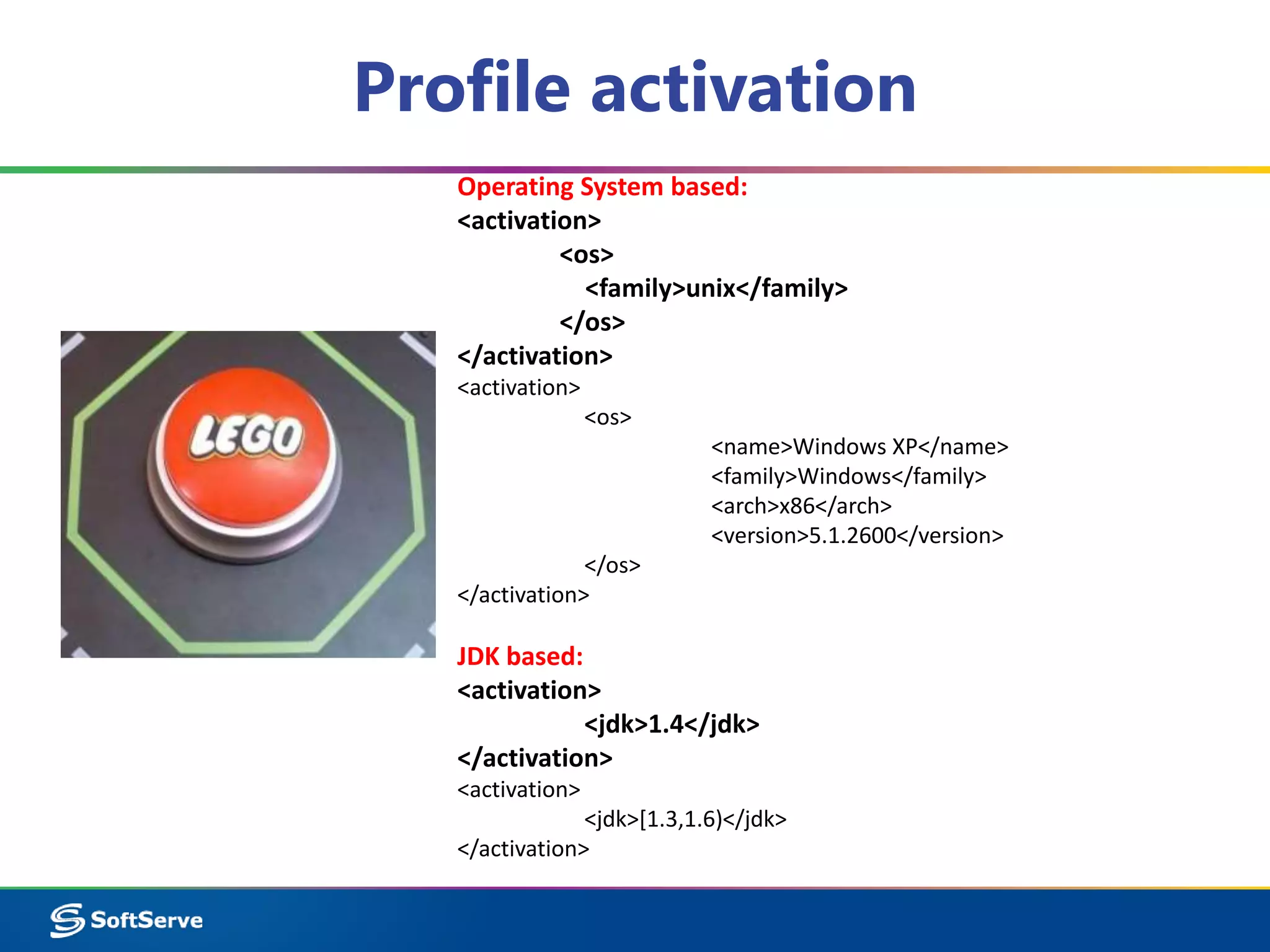 Profile activation 
Operating System based: 
<activation> 
<os> 
<family>unix</family> 
</os> 
</activation> 
<activation> 
<os> 
<name>Windows XP</name> 
<family>Windows</family> 
<arch>x86</arch> 
<version>5.1.2600</version> 
</os> 
</activation> 
JDK based: 
<activation> 
<jdk>1.4</jdk> 
</activation> 
<activation> 
<jdk>[1.3,1.6)</jdk> 
</activation> 
 