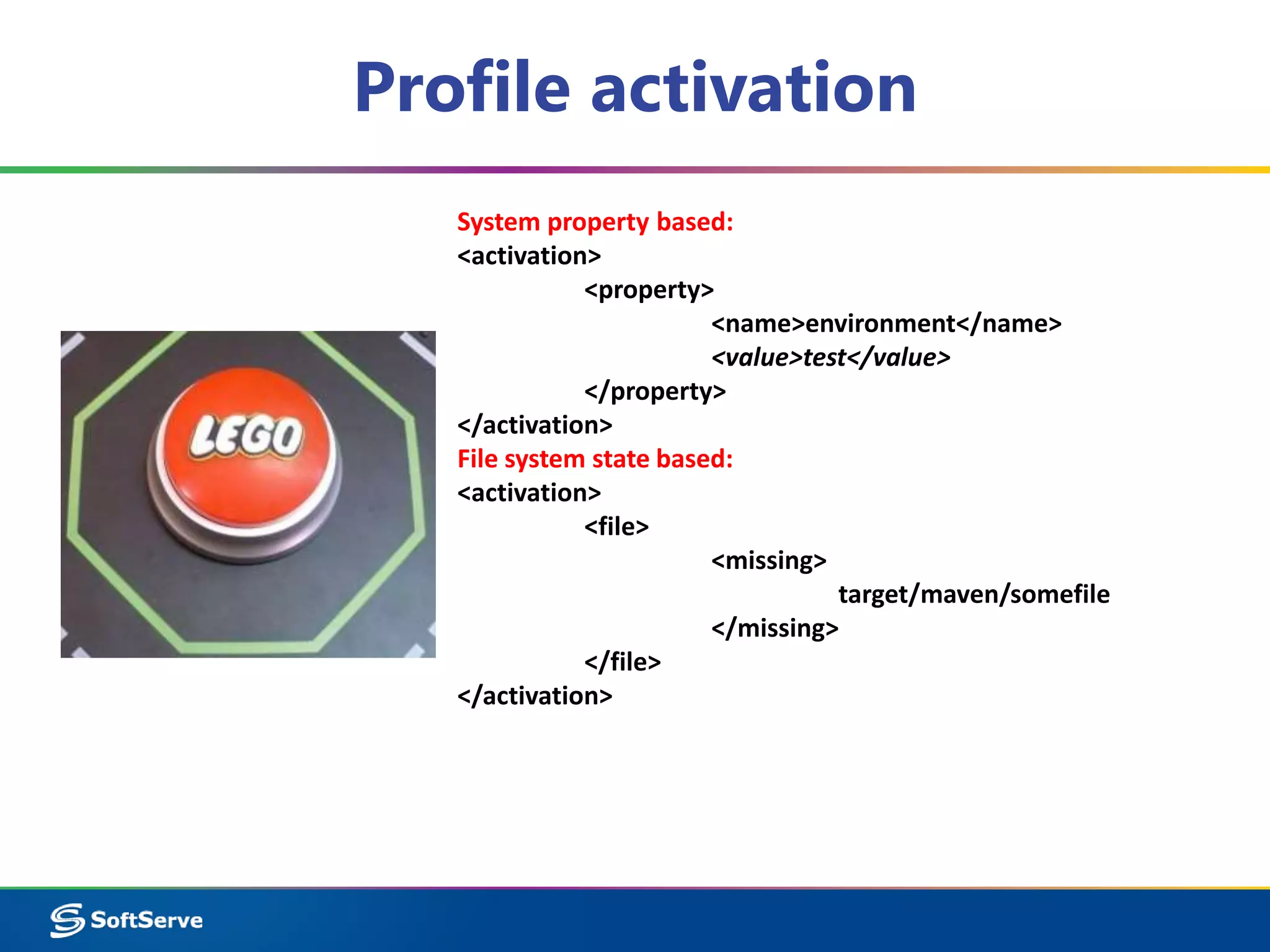 Profile activation 
System property based: 
<activation> 
<property> 
<name>environment</name> 
<value>test</value> 
</property> 
</activation> 
File system state based: 
<activation> 
<file> 
<missing> 
target/maven/somefile 
</missing> 
</file> 
</activation> 
 