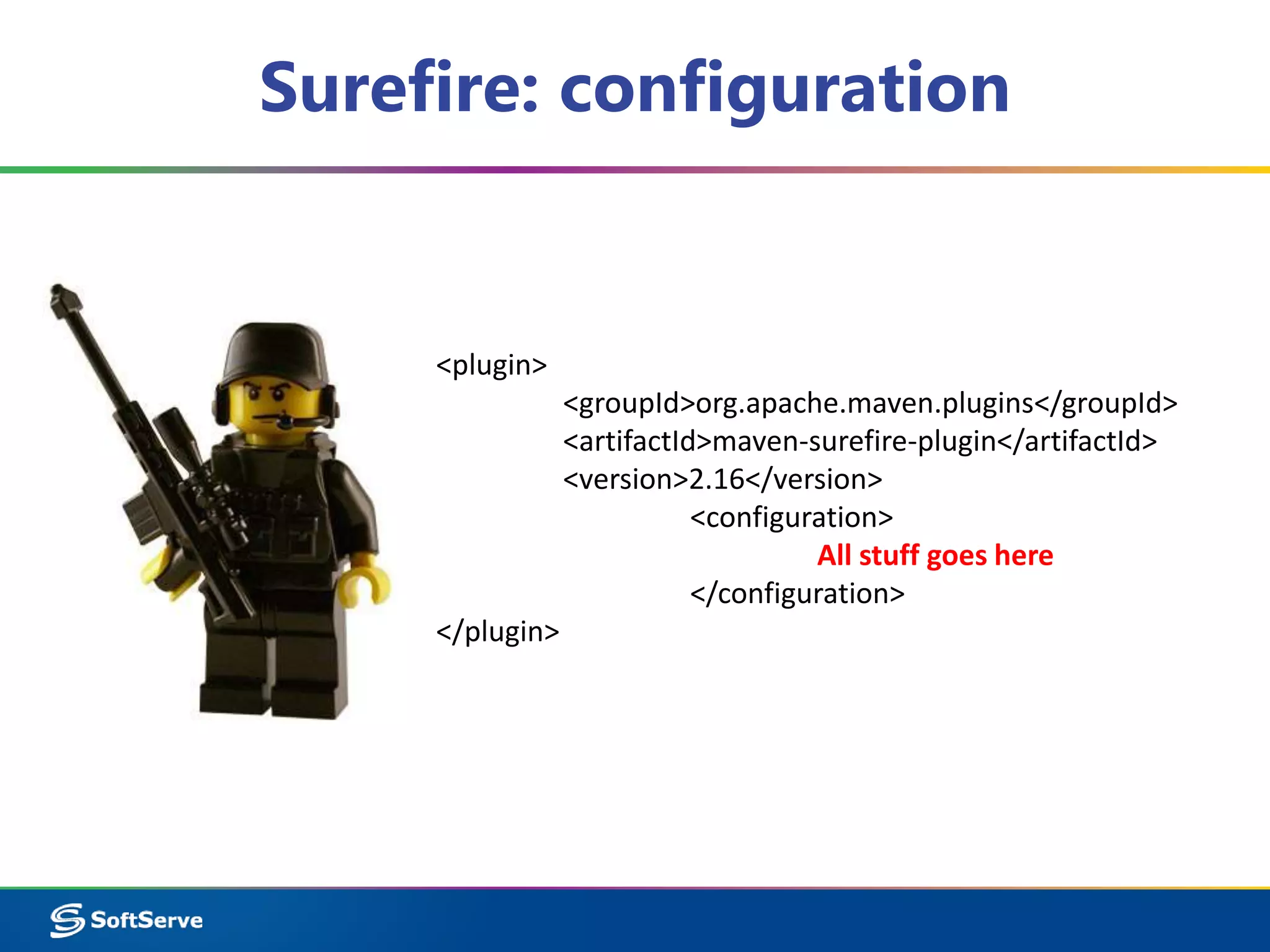 Surefire: configuration 
<plugin> 
<groupId>org.apache.maven.plugins</groupId> 
<artifactId>maven-surefire-plugin</artifactId> 
<version>2.16</version> 
<configuration> 
All stuff goes here 
</configuration> 
</plugin> 
 