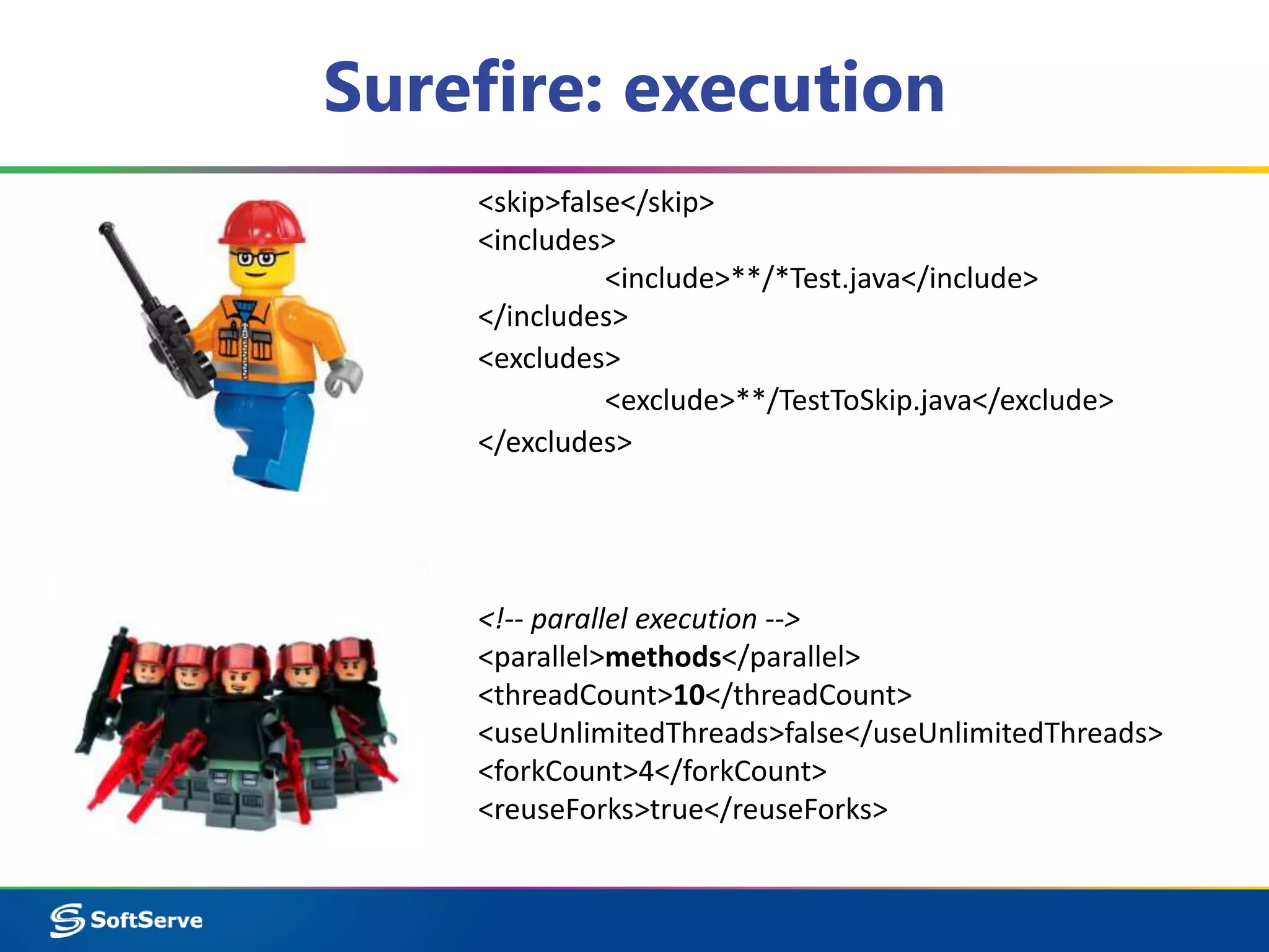 Surefire: execution 
<skip>false</skip> 
<includes> 
<include>**/*Test.java</include> 
</includes> 
<excludes> 
<exclude>**/TestToSkip.java</exclude> 
</excludes> 
<!-- parallel execution --> 
<parallel>methods</parallel> 
<threadCount>10</threadCount> 
<useUnlimitedThreads>false</useUnlimitedThreads> 
<forkCount>4</forkCount> 
<reuseForks>true</reuseForks> 
 