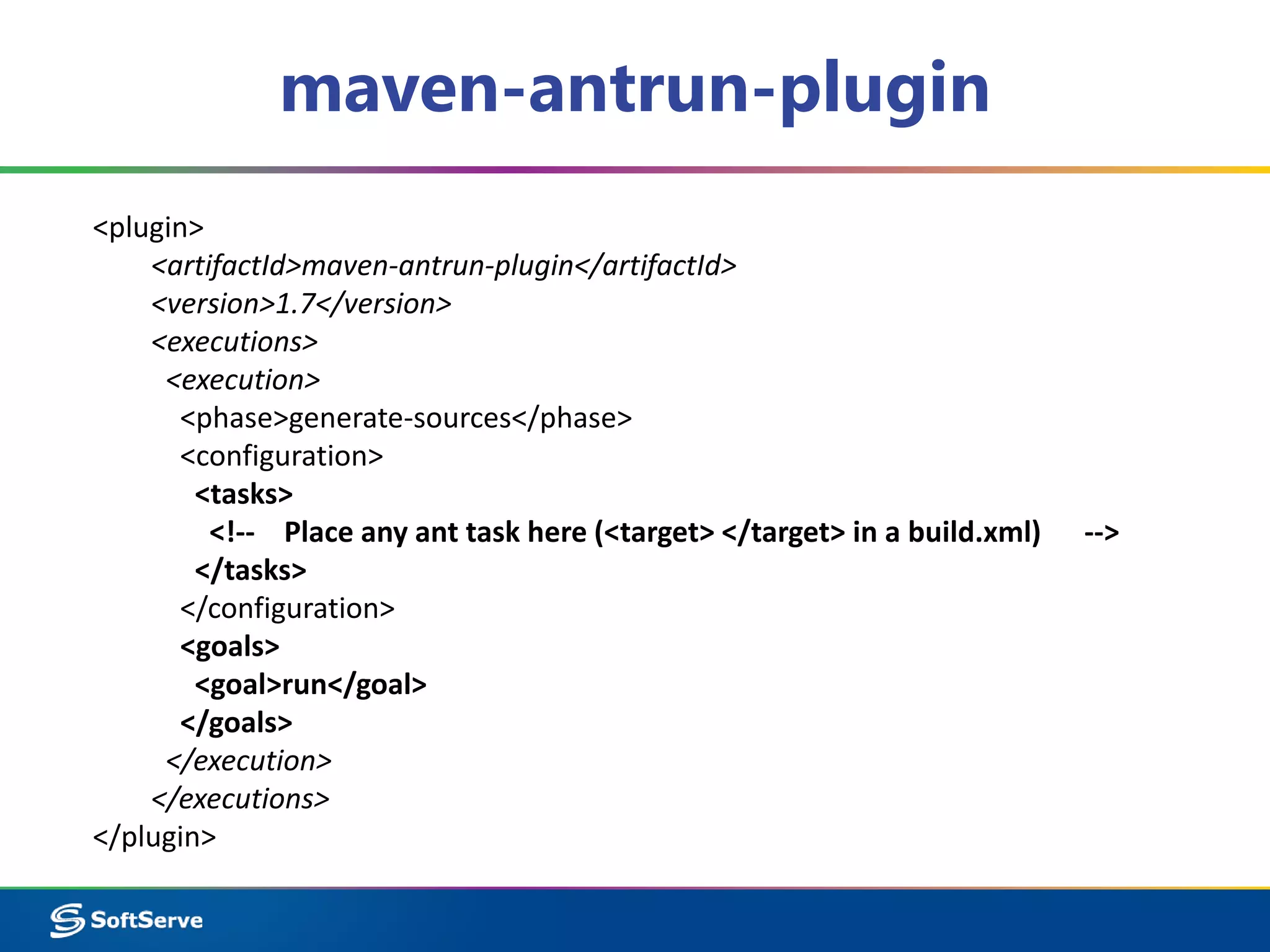 maven-antrun-plugin 
<plugin> 
<artifactId>maven-antrun-plugin</artifactId> 
<version>1.7</version> 
<executions> 
<execution> 
<phase>generate-sources</phase> 
<configuration> 
<tasks> 
<!-- Place any ant task here (<target> </target> in a build.xml) --> 
</tasks> 
</configuration> 
<goals> 
<goal>run</goal> 
</goals> 
</execution> 
</executions> 
</plugin> 
 