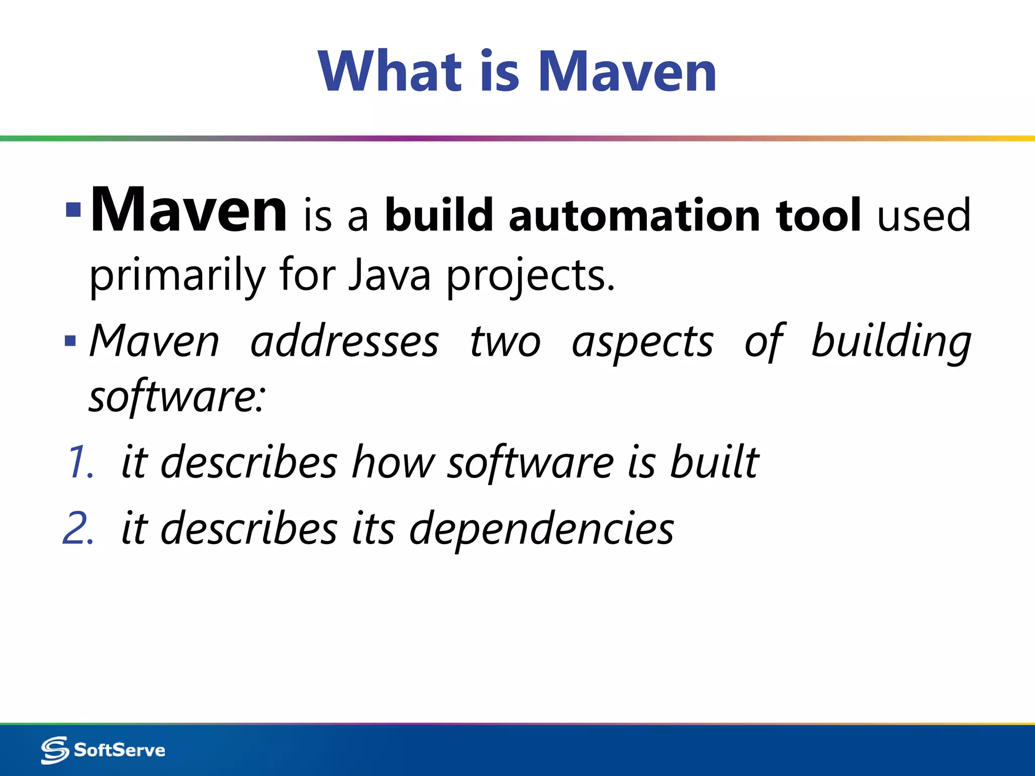 What is Maven 
▪Maven is a build automation tool used 
primarily for Java projects. 
▪ Maven addresses two aspects of building 
software: 
1. it describes how software is built 
2. it describes its dependencies 
 
