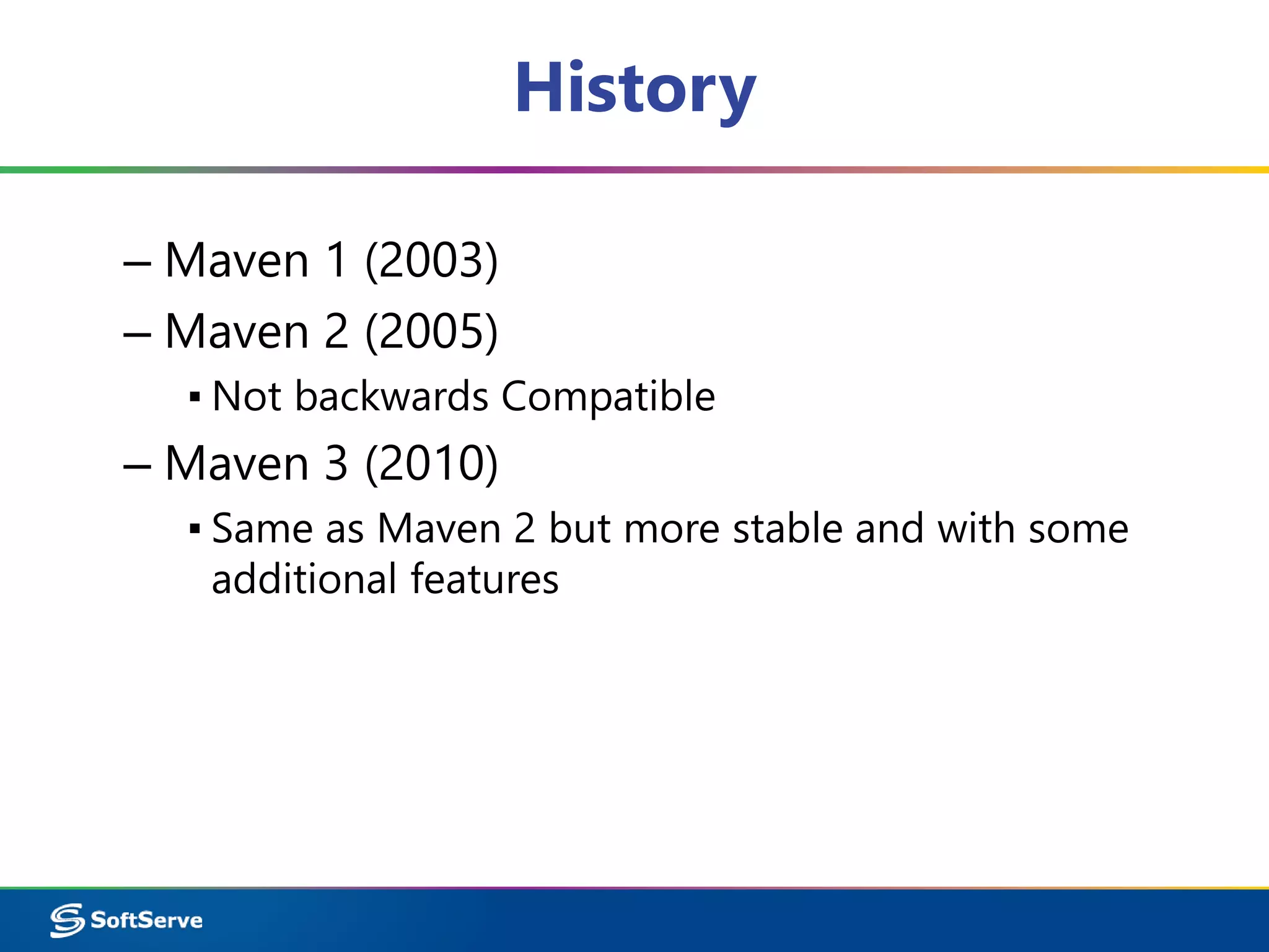 History 
– Maven 1 (2003) 
– Maven 2 (2005) 
▪ Not backwards Compatible 
– Maven 3 (2010) 
▪ Same as Maven 2 but more stable and with some 
additional features 
 