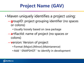 Project Name (GAV) 
▪ Maven uniquely identifies a project using: 
– groupID: project grouping identifier (no spaces 
or colons) 
▪ Usually loosely based on Java package 
– artfiactId: name of project (no spaces or 
colons) 
– version: Version of project 
▪ Format {Major}.{Minor}.{Maintanence} 
▪ Add ‘-SNAPSHOT ‘ to identify in development 
 