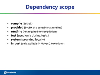 Dependency scope 
• compile (default) 
• provided (by JDK or a container at runtime) 
• runtime (not required for compilation) 
• test (used only during tests) 
• system (provided locally) 
• import (only available in Maven 2.0.9 or later) 
 