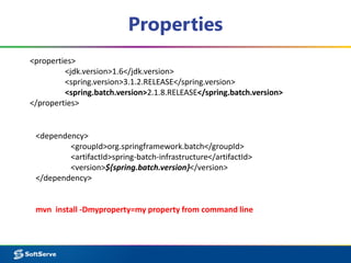 Properties 
<properties> 
<jdk.version>1.6</jdk.version> 
<spring.version>3.1.2.RELEASE</spring.version> 
<spring.batch.version>2.1.8.RELEASE</spring.batch.version> 
</properties> 
<dependency> 
<groupId>org.springframework.batch</groupId> 
<artifactId>spring-batch-infrastructure</artifactId> 
<version>${spring.batch.version}</version> 
</dependency> 
mvn install -Dmyproperty=my property from command line 
 