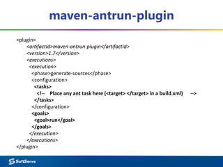 maven-antrun-plugin 
<plugin> 
<artifactId>maven-antrun-plugin</artifactId> 
<version>1.7</version> 
<executions> 
<execution> 
<phase>generate-sources</phase> 
<configuration> 
<tasks> 
<!-- Place any ant task here (<target> </target> in a build.xml) --> 
</tasks> 
</configuration> 
<goals> 
<goal>run</goal> 
</goals> 
</execution> 
</executions> 
</plugin> 
 