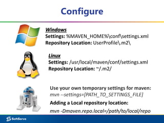 Configure 
Windows 
Settings: %MAVEN_HOME%confsettings.xml 
Repository Location: UserProfile.m2 
Linux 
Settings: /usr/local/maven/conf/settings.xml 
Repository Location: ~/.m2/ 
Use your own temporary settings for maven: 
mvn --settings=[PATH_TO_SETTINGS_FILE] 
Adding a Local repository location: 
mvn -Dmaven.repo.local=/path/to/local/repo 
 