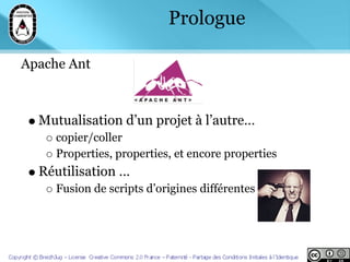 Prologue

Apache Ant



  Mutualisation d’un projet à l’autre…
     copier/coller
     Properties, properties, et encore properties
  Réutilisation …
     Fusion de scripts d’origines différentes
 