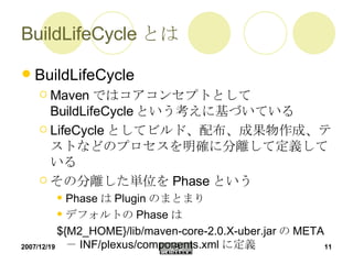 BuildLifeCycle とは BuildLifeCycle Maven ではコアコンセプトとして BuildLifeCycle という考えに基づいている LifeCycle としてビルド、配布、成果物作成、テストなどのプロセスを明確に分離して定義している その分離した単位を Phase という Phase は Plugin のまとまり デフォルトの Phase は ${M2_HOME}/lib/maven-core-2.0.X-uber.jar の META － INF/plexus/components.xml に定義 