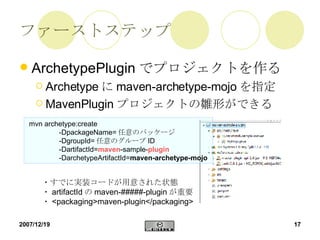 ファーストステップ ArchetypePlugin でプロジェクトを作る Archetype に maven-archetype-mojo を指定 MavenPlugin プロジェクトの雛形ができる mvn archetype:create  -DpackageName= 任意のパッケージ -DgroupId= 任意のグループ ID -DartifactId= maven -sample- plugin -DarchetypeArtifactId= maven-archetype-mojo   ・すでに実装コードが用意された状態 ・ artifactId の maven-#####-plugin が重要 ・ <packaging>maven-plugin</packaging> 