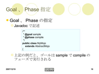 Goal、Phase指定 Goal 、 Phase の指定 Javadoc で記述 上記の例だと、ゴールは sample で compile のフェーズで実行される /** *  @goal  sample *  @phase  compile */ public   class  MyMojo extends  AbstractMojo { 