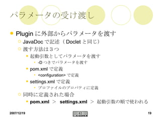 パラメータの受け渡し Plugin に外部からパラメータを渡す JavaDoc で記述（ Doclet と同じ） 渡す方法は３つ 起動引数としてパラメータを渡す -D つきでパラメータを渡す pom.xml で定義 <configuration> で定義 settings.xml で定義 プロファイルのプロパティに定義 同時に定義された場合 pom.xml   ＞  settings.xml   ＞  起動引数 の順で使われる 