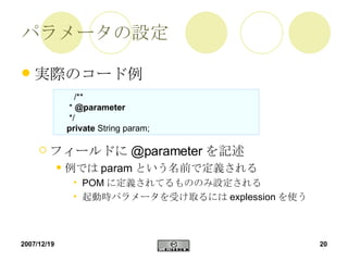 パラメータの設定 実際のコード例 フィールドに @parameter を記述 例では param という名前で定義される POM に定義されてるもののみ設定される 起動時パラメータを受け取るには explession を使う 　 /** *  @parameter   */ private  String param; 