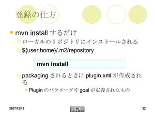 登録の仕方 mvn install するだけ ローカルのリポジトリにインストールされる ${user.home}/.m2/repository packaging されるときに plugin.xml が作成される Plugin のパラメータや goal が定義されたもの mvn install 