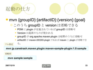 起動の仕方 mvn {groupID}:{artifactID}:{version}:{goal} このうち groupID と version は省略できる POM に plugin が定義されていれば groupID は省略可 Version は最新のものが使われる groupID が org.apache.maven.plugin は暗黙のうちに省略可 artifactID が maven-XXXXX-plugin であれば maven と plugin が省略できる 。 mvn sample:sample mvn jp.canetrash.maven.plugin:maven-sample-plugin:1.0:sample フル指定 省略形 