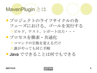 MavenPlugin とは プロジェクトのライフサイクルの各フェーズにおける、ゴールを実行する ビルド、テスト、レポート出力・・・ プロセスを簡素・共通化 コマンドの引数を変えるだけ 誰がやっても同じ手順 Javaでできることは何でもできる 