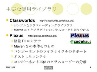 主要な使用ライブラリ Classworlds シンプルなクラスローディングライブラリ  Maven コアとプラグインのクラスローダを切り分ける Plexus 軽量 DI コンテナ Maven ２の本体そのもの コンポーネントのライフサイクルのサポート ネストしたコンテナ コンポーネント単位のクラスローダーの分離 http://classworlds.codehaus.org/ http://plexus.codehaus.org/ 