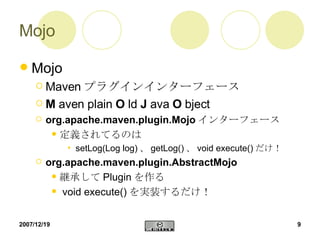 Mojo Mojo Maven プラグインインターフェース M  aven plain  O  ld  J  ava  O  bject  org.apache.maven.plugin.Mojo インターフェース 定義されてるのは setLog(Log log) 、 getLog() 、 void execute() だけ！ org.apache.maven.plugin.AbstractMojo 継承して Plugin を作る void execute() を実装するだけ！ 