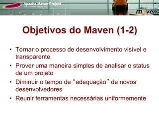Objetivos do Maven (1-2)
•  Tornar o processo de desenvolvimento visível e
   transparente
•  Prover uma maneira simples de analisar o status
   de um projeto
•  Diminuir o tempo de adequação de novos
   desenvolvedores
•  Reunir ferramentas necessárias uniformemente
 