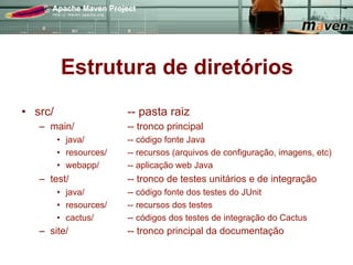 Estrutura de diretórios
•  src/                   -- pasta raiz
   –  main/               -- tronco principal
          •  java/        -- código fonte Java
          •  resources/   -- recursos (arquivos de configuração, imagens, etc)
          •  webapp/      -- aplicação web Java
   –  test/               -- tronco de testes unitários e de integração
          •  java/        -- código fonte dos testes do JUnit
          •  resources/   -- recursos dos testes
          •  cactus/      -- códigos dos testes de integração do Cactus
   –  site/               -- tronco principal da documentação
 