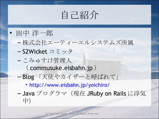 自己紹介 田中 洋一郎 株式会社エーティーエルシステムズ所属 S2Wicket コミッタ こみゅすけ管理人（ commusuke.eisbahn.jp ） Blog 「天使やカイザーと呼ばれて」 http://www.eisbahn.jp/yoichiro/ Java プログラマ（現在 JRuby on Rails に浮気中） 