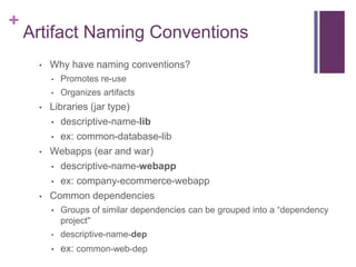 +
    Artifact Naming Conventions
     •   Why have naming conventions?
         •   Promotes re-use
         •   Organizes artifacts
     •   Libraries (jar type)
         • descriptive-name-lib

         • ex: common-database-lib

     •   Webapps (ear and war)
         • descriptive-name-webapp

         • ex: company-ecommerce-webapp

     •   Common dependencies
         • Groups of similar dependencies can be grouped into a “dependency
             project"
         •   descriptive-name-dep
         •   ex: common-web-dep
 