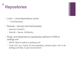 +
    Repositories

    •   Local – Local dependency cache
        •   ~/.m2/repository

    •   Remote – Servers that hold binaries
        •   Internet (“central”)
        •   Internal – Nexus, Artifactory…

    •   Plugin and Dependency repositories defined in POM or
        settings.xml
        •   NOTE: Best to define in settings.xml
        •   Treat <id> as a “name” for the repository; should match <id> in all
            settings.xml files in each environment
 