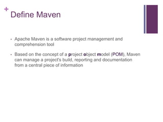 +
    Define Maven

    •   Apache Maven is a software project management and
        comprehension tool

    •   Based on the concept of a project object model (POM), Maven
        can manage a project's build, reporting and documentation
        from a central piece of information
 