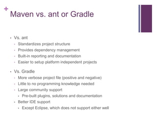 +
    Maven vs. ant or Gradle

    •   Vs. ant
        •   Standardizes project structure
        •   Provides dependency management
        •   Built-in reporting and documentation
        •   Easier to setup platform independent projects

    •   Vs. Gradle
        •   More verbose project file (positive and negative)
        •   Little to no programming knowledge needed
        •   Large community support
            •   Pre-built plugins, solutions and documentation
        •   Better IDE support
            •   Except Eclipse, which does not support either well
 